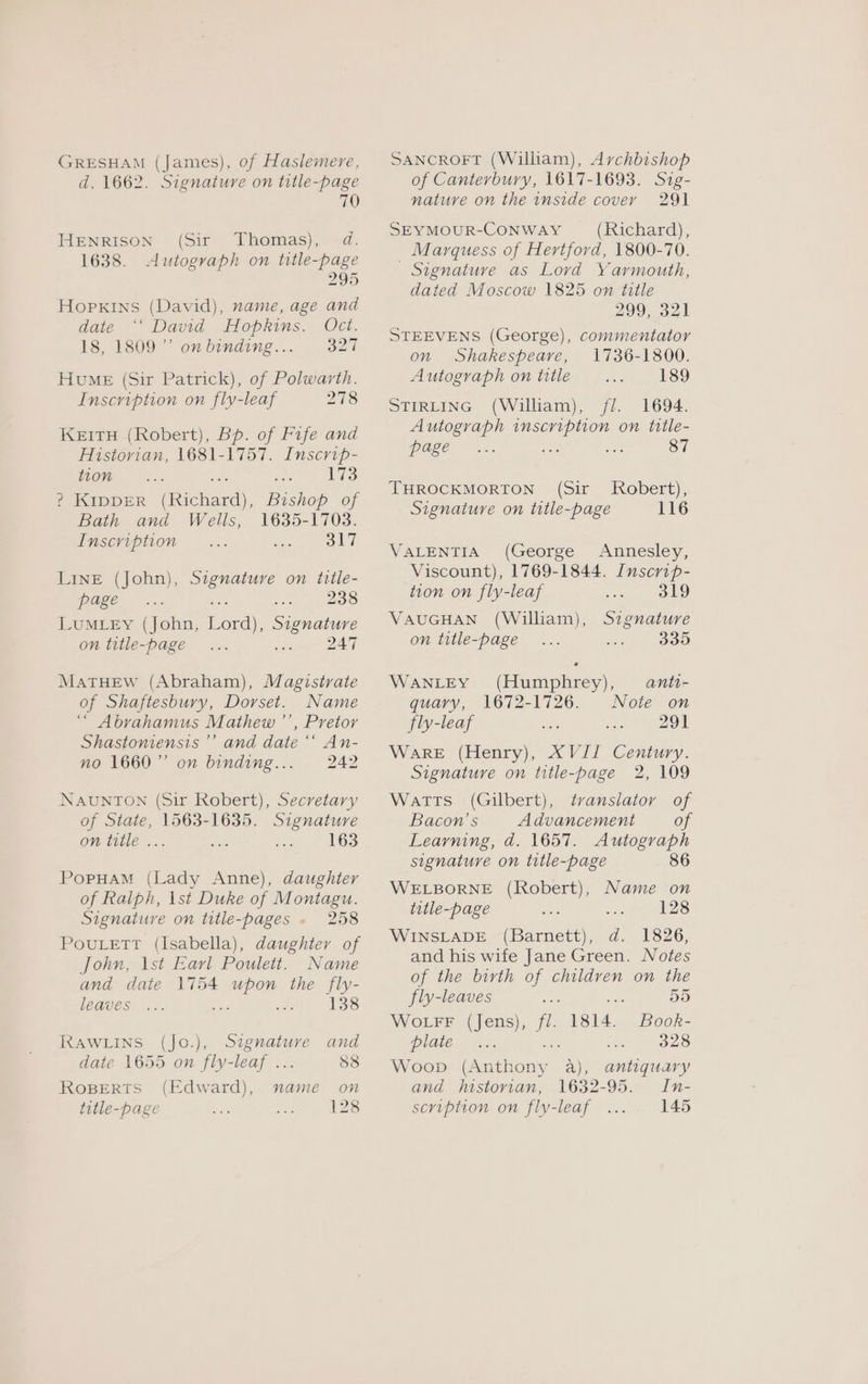 GRESHAM (James), of Haslemere, d. 1662. Signature on title-page 70 HENRISON (Sir Thomas), d. 1638. Autograph on title-page 295 Hopkins (David), name, age and date “‘ David Hopkins. Oct. 18, 1809” onbinding... 327 Hume (Sir Patrick), of Polwarth. Inscription on fly-leaf 278 KEITH (Robert), Bp. of Fife and Historian, 1681-1757. Inscrip- tion se 173 ? Kipper (Richard), Bishop of Bath and Wells, 1635-1703. Inscription 317 LINE (John), Szgnature on title- page he 238 LuMLEy (John, Lord), Signature on title-page ... Be me 2 MatTHeEw (Abraham), Magistrate of Shaftesbury, Dorset. Name “ Abrahamus Mathew ’’, Pretor Shastoniensis ’’ and date ‘‘ An- no 1660” on binding... 242 NAUNTON (Sir Robert), Secretary of State, 1563-1635. Signature on title ... co 163 PopHuaM (Lady Anne), daughter of Ralph, \st Duke of Montagu. Signature on title-pages - 258 PovuLett (Isabella), daughter of John, \st Earl Poulett. Name and date 1754 upon the fly- leaves 138 RAWLINS (Jo.), Signature and date 1655 on fly-leaf ... 88 RoBerts (Edward), name on title-page 128 SANCROFT (William), Archbishop of Canterbury, 1617-1693. Sig- nature on the inside cover 291 SEYMOUR-CONWAY (Richard), Marquess of Hertford, 1800-70. - Signature as Lovd Yarmouth, dated Moscow 1825 on title 299, 321 STEEVENS (George), commentator on Shakespeare, 1736-1800. Autograph on title 189 STIRLING (William), fl. 1694. Autograph inscription on title- page She Se THROCKMORTON (Sir Signature on title-page Robert), 116 VALENTIA (George Annesley, Viscount), 1769-1844. Inscrip- tion on fly-leaf 319 VAUGHAN (William), Signature on title-page 335 (Humphrey), anti- 1672-1726. Note on 291 XVII Century. Signature on title-page 2, 109 Watts (Gilbert), translator of Bacon’s Advancement of Learning, d. 1657. Autograph signature on title-page 86 WELBORNE (Robert), title-page 128 WINSLADE (Barnett), d. 1826, and his wife Jane Green. Notes of the birth of children on the WANLEY quary, fly-leaf WarRE (Henry), Name on fly-leaves «ale ae 55 WotFF (Jens), fl. 1814. Book- plate... 328 Woop (Anthony 4a), and historian, 1632-95. scription on fly-leaf antiquary In- 145