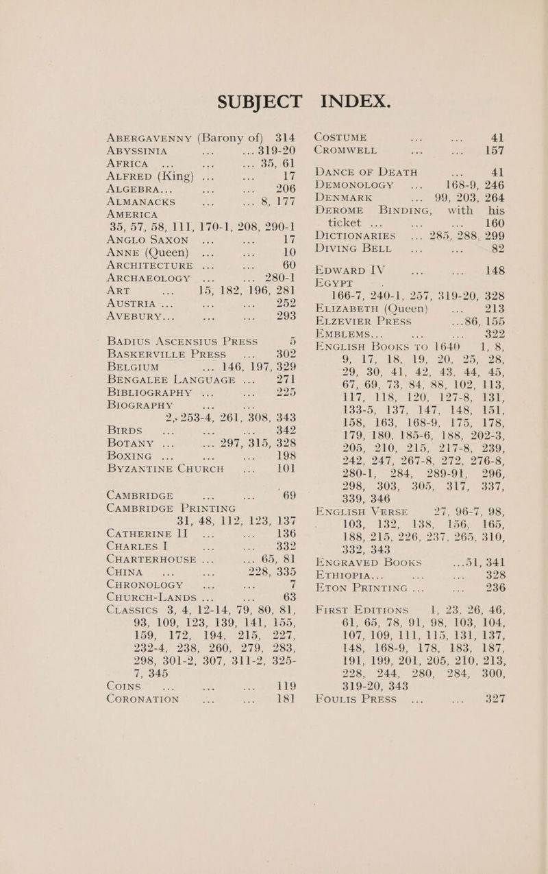 SUBJECT INDEX. ABERGAVENNY (Barony of) 314 COSTUME 4] ABYSSINIA .. 319-20 CROMWELL 157 AFRICA ee « OO, OF ALFRED (King) ... 17. DANCE OF DEATH me 41 ALGEBRA... 206 DEMONOLOGY 168-9, 246 INE Ge airy DENMARK 99, 203, 264 Gee DEROME BINDING, with his 35, 57, 58, 111, 170-1, 208, 290-1 ticket . Se MCG Saxon 17 DICTIONARIES . 285, 288. 299 ANNE (Queen) 19 Divine BELL Soe 82 ARCHITECTURE ... 60 aA 148 ARCHAEOLOGY ... OUR > ART 15 182 106) 6 ee rae Sen A at 252 166-7, 240-1, 257, 319-20, 328 : 5 ELIZABETH (Queen) 213 AVEBURY... 293 ELZEVIER PRESS 86, Ao artes » EMBLEMS.. v0 ee Bapius ASCENSIUS PRESS Re 2 NGLISH BooKs ‘to 1640 hes BASKERVILLE PRESS __.... 302 9 17 > ST é AT, LS. AS 20. 2b ee BELGIUM opele 146, 197, 329 29, 30, a 4 as 44, 45, BENGALEE ESTEE ae pie 67, 69, 73, 84, 88, 102, 113, a eh isms as 33-9), 4 : , es . 2253-4, 261, 308, 343 158, 163, 168-9, 175, 178, ee one ree 179, 180, 185-6, 188, 202-3, Bae es sae ieee Nua rice 198 WO, 210, 240,0 217-8, oe. Te 242, 247, 267-8; 272, 27IG-s; BYZANTINE CHURCH 101 280-1, 284, 289-91, 296, 298, 303,. 305... 317, 337; CAMBRIDGE ae sn 69 339, 346 CAMBRIDGE PRINTING ENGLISH VERSE 96-7, 98, Si. 40, P12 IS l3a7 103, 132. pee 156. 165, eee I ee 188, 215, 226, 237, 265, 310, HARLES ae ; 2 332, 343 CHARTERHOUSE ... - 65, 81 ENGRAVED Books _.51, 341 CHINA 228, 335° Eruiopia... ee 328 CHRONOLOGY 7 Eton PRINTING ... 236 CHURCH-LANDS ... ree 63 CLassics: -3, 4, 12=14, 79, 808i FIRST EDITIONS i 33. - 26; 46: 93, 109, 123, 139, 141, 155, 61, 65, 78, 91, 98. verte 104, 159, 172, 298, 7, 345 CoINs CORONATION 194, 215, 227, 283, 148, 228, 244, 119 18] FouLIs PRESS 300, 327