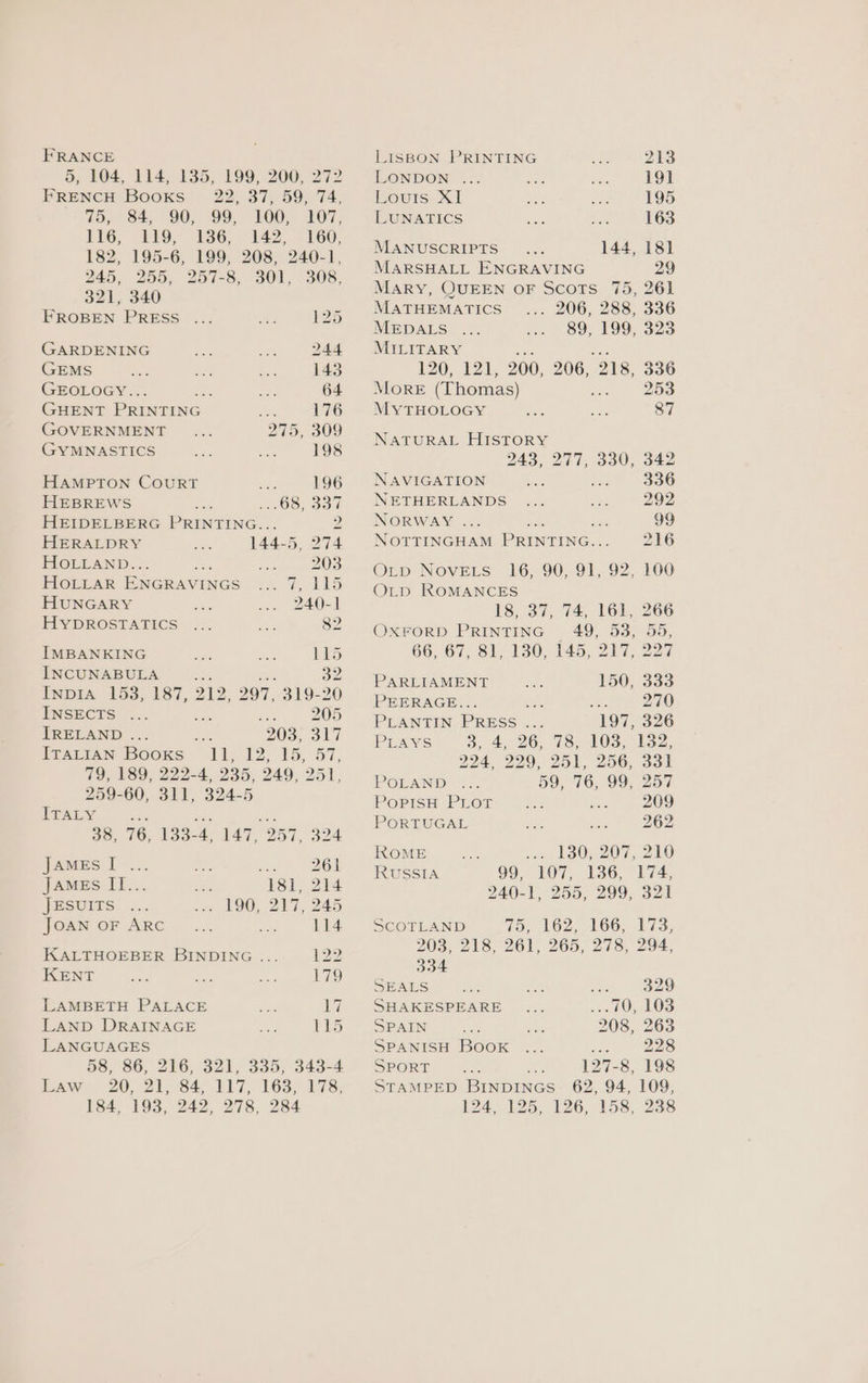 FRANCE 5, 104, 114, 135, 199, 200, 272 FRENCH Booxs- 22, 37, 59, 74, 75, 84, 90, 99, 100, 107, L1G, 119; 336, 142, : £60, 182, 195-6, 199, 208, 240-1, 245, 255, 257-8, ‘S01, ~308, 321, 340 FROBEN PRESS ... a 125 GARDENING dere ax 244 GEMS ore bs Ra. 143 GEOLOGY.. ee et 64 GHENT PRINTING ee 176 (GOVERNMENT 275, 309 GYMNASTICS ee ial 198 HAMPTON COURT es 196 HEBREWS 1 OS) Bou HEIDELBERG PRINTING... P43 HERALDRY ae: 144- 5, 274 HOLLAND. : Bes 203 HOLLAR ENGRAVINGS re ee ee HUNGARY AF: 240-1 HYDROSTATICS ... Bs, 82 IMBANKING ot re Lis INCUNABULA be 32 Inp1Aa 153, 187, 212, 297, 319-20 INSECTS ... ‘ a 205 IRELAND ... is 203, ap Wy IpArrAN Books 11,12; 15. 57, 79, 189, 222-4, 235, 249, : 251, 259-60, 311, 324-5 ITALY ES 38, 76, 133-4. 147, 957 oLe james I... oe ae 261 JAMEs II... se 181, 214 JBSUITS. .... ive 190, 217,245 FOAM OF ARC... a. 114 KALTHOEBER BINDING ... ja KENT ee sey ce 179 LAMBETH PALACE fan 19 LAND DRAINAGE hy Li5 LANGUAGES 5S, 86, 216, 321, 335; 343-4 Baw 20,:215 84 LIT, 1665 178, 184, 193, 242, 278, 284 LISBON PRINTING ah: 213 LONDON ... oer sis 191 ours: x1 “tes ane 195 LUNATICS boxe ae 163 MANUSCRIPTS... 144, 181 MARSHALL ENGRAVING 29 Mary, QUEEN OF Scots 75, 261 MATHEMATICS . 206, 288, 336 MEDALS 89, 199, 323 MILITARY 120; 121, 200, 206, ‘218, 336 MORE (Thomas) . 253 MyTHOLOGY =e ey 87 NATURAL HISTORY 243, 244, a0, o42 NAVIGATION bt dhe 336 NETHERLANDS ... ae 292 NORWAY ... 99 NOTTINGHAM PRINTING.. 216 OL_p NovELs 16, 90, 91, 92, 100 OLD ROMANCES 18, 37, 74, 161, 266 OXFORD PRINTING 49, 53, 55, 66, 67, Sl, 130,. 145, 217, 22 PARLIAMENT 150, 333 PEERAGE... be: 5 270 PLANTIN PRESS ... 197, 326 PLAYS 3, £26 G8. 103 Sih32; 294, 229, 25), 256, Sol POLAND: ./. 59, 76, 99, 257 PoPISH PLOT 209 PORTUGAL fon nae 262 ROME «> L830; 20%, 210 RUSSIA 99, 107, 136, 174, 240-1, 255, 299, 321 SCOTLAND 15 162, 106, 173; 203, 218; 261, 265, 273, 294, 334 SEALS nos ee nee 329 SHAKESPEARE ne ...70, 103 SPAIN ae fas 208, 263 SPANISH Book ... ree 228 SPORT 127-8, 198 STAMPED BINDINGS 62, 94, 109, 24. 125. 126, 153, 238