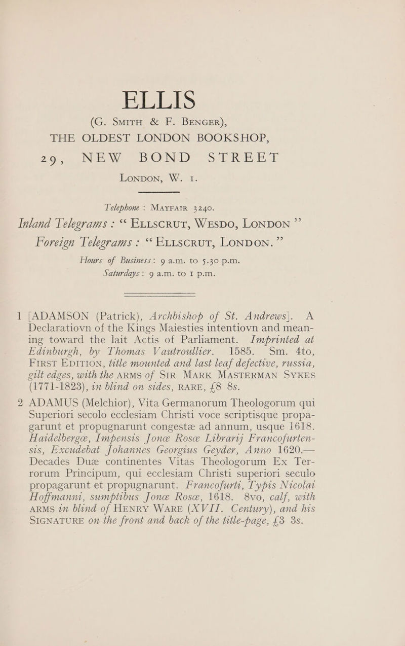 BLLIS (G. SmirH &amp; F. BENGER), THE OLDEST LONDON BOOKSHOP, 252 JN Ww TBODY stTREES. LonpDon, W. I. Telephone : MAYFAIR 3240. it bo Foreign Telegrams : “ Exitscrut, LONDON.” Hours of Business: 9 a.m. to 5.30 p.m. Saturdays: 9 a.m. to I p.m. [ADAMSON (Patrick), Archbishop of St. Andrews]. A Declaratiovn of the Kings Maiesties intentiovn and mean- ing toward the lait Actis of Parliament. Imprinted at Edinburgh, by Thomas Vautrouller. 1585. Sm. 4to, First Epition, title mounted and last leaf defective, russia, gilt edges, with the ARMS of SIR MARK MASTERMAN SYKES (1771-1823), on blind on sides, RARE, £8 8s. ADAMUS (Melchior), Vita Germanorum Theologorum qui Superiori secolo ecclesiam Christi voce scriptisque propa- garunt et propugnarunt congeste ad annum, usque 1618. Haidelberge, Impensis Jone Rose Library Francofurten- sis, Excudebat Johannes Georgius Geyder, Anno 1620.— Decades Due continentes Vitas Theologorum Ex Ter- rorum Principum, qui ecclesiam Christi superiori seculo propagarunt et propugnarunt. Francofurti, Typis Nicolai Hoffmanm, sumptibus Jone Rose, 1618. 8vo, calf, with ARMS i” blind of HENRY WARE (XVII. Century), and his SIGNATURE 07 the front and back of the title-page, £3 3s.