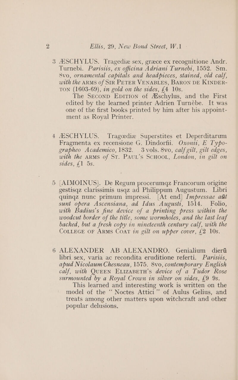 Or (=p) Ellis, 29, New Bond Street, W.1 /ESCHYLUS. Tragediz sex, grace ex recognitione Andr. Turnebi. Parisis, ex officina Adrian Turnebt, 1552. Sm. Svo, ornamental capitals and headpreces, stained, old calf, with the ARMS of SIR PETER VENABLES, BARON DE KINDER- TON (1603-69), 21 gold on the sides, £4 10s. The SEconp Epition of Aéschylus, and the First edited by the learned printer Adrien Turnébe. It was one of the first books printed by him after his appoint- ment as Royal Printer. ASSCHYLUS. Tragoediz Superstites et Deperditarum Fragmenta ex recensione G. Dindorfil. Oxoniu, E Typo- grapheo Academico, 1832. 3 vols. 8vo, calf gilt, gilt edges, with the ARMS of ST. PAUL’S SCHOOL, London, in gilt on sides, {1 5s. |AIMOINUS]. De Regum procerumqz Francorum origine gestisqz Clarissimis usqz ad Philippum Augustum. Libri quingz nunc primum impressi. [At end] Impressae aut sunt opera Ascenstana, ad Idus August, 1514. Folio, with Badwus’s fine device of a printing press within the woodcut border of the title, some wormholes, and the last leaf backed, but a fresh copy in nineteenth century calf, with the COLLEGE OF ARMS CoAT in gilt on upper cover, £2 10s. ALEXANDER AB ALEXANDRO. Genialium dieri libri. sex, varia ac recondita eruditione referti. Parzsits, apud Nicolaum Chesneau, 1575. 8vo, contemporary English calf, with QUEEN ELIZABETH’S device of a Tudor Rose surmounted by a Royal Crown in silver on sides, £9 9s. This learned and interesting work is written on the model of the ‘‘ Noctes Attici’”’ of Aulus Gelius, and treats among other matters upon witchcraft and other popular delusions.