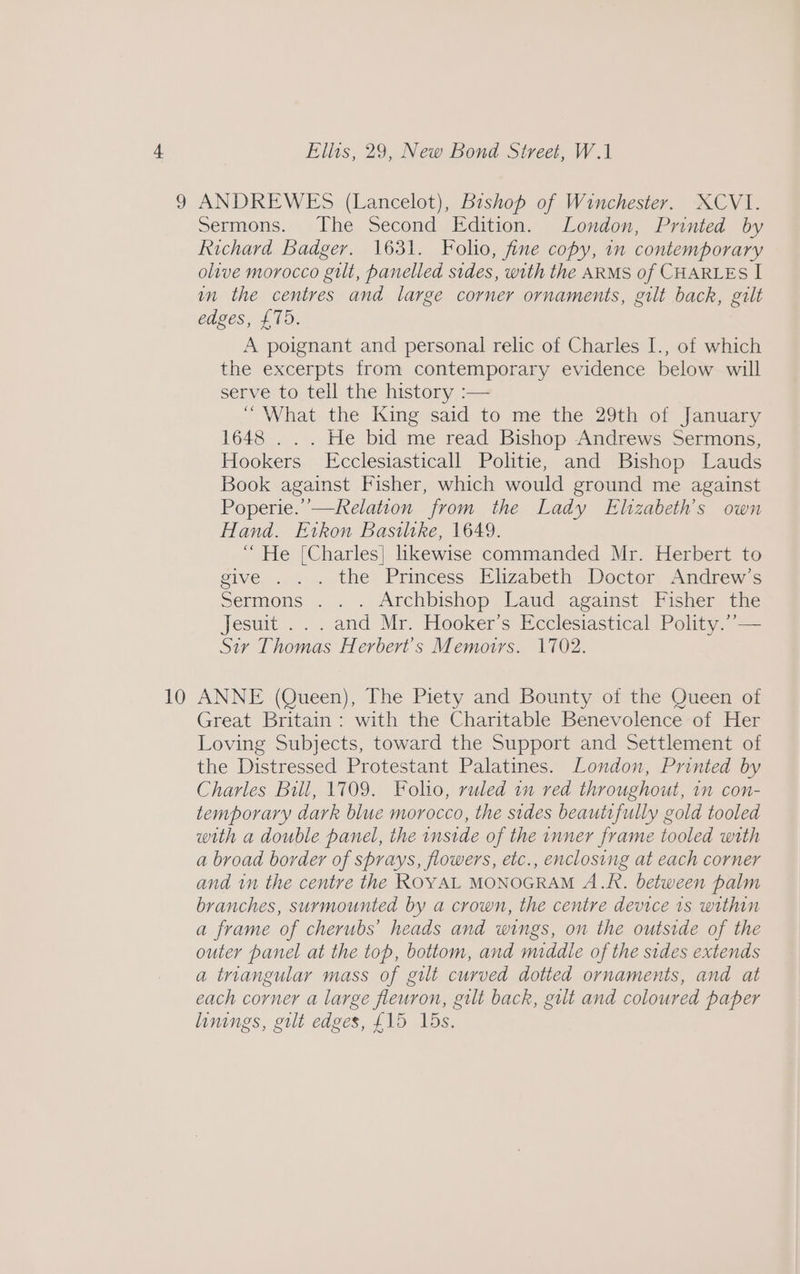 3 10 Ellis, 29, New Bond Street, W.1 ANDREWES (Lancelot), Bishop of Winchester. XCVI. Sermons. The Second Edition. London, Printed by Richard Badger. 1631. Folio, fine copy, in contemporary olive morocco gilt, panelled sides, with the ARMS of CHARLES I im the centres and large corner ornaments, gilt back, gilt edges, {15. A poignant and personal relic of Charles I., of which the excerpts from contemporary evidence below will serve to tell the history :— ‘What the King said to me the 29th of January 1648 . . . He bid me read Bishop Andrews Sermons, Hookers Ecclesiasticall Politie, and Bishop Lauds Book against Fisher, which would ground me against Poperie.’—Relation from the Lady Elizabeth's own Hand. Etkon Bastltke, 1649. “ He [Charles] likewise commanded Mr. Herbert to give ..).. the Princess Elizabeth. Doctor, Andrews Sermons . . . Archbishop Laud against Fisher the Jesuit .. . and Mr. Hooker’s Ecclesiastical Polity.’’— Sir Thomas Herbert's Memoirs. 1702. ANNE (Queen), The Piety and Bounty of the Queen of Great Britain: with the Charitable Benevolence of Her Loving Subjects, toward the Support and Settlement of the Distressed Protestant Palatines. London, Printed by Charles Bill, 1709. Folio, ruled im red throughout, 1n con- temporary dark blue morocco, the sides beautrfully gold tooled with a double panel, the inside of the inner frame tooled with a broad border of sprays, flowers, etc., enclosing at each corner and in the centre the ROYAL MONOGRAM A.R. between palm branches, surmounted by a crown, the centre device 1s within a frame of cherubs’ heads and wings, on the outside of the outer panel at the top, bottom, and middle of the sides extends a triangular mass of gilt curved dotted ornaments, and at each corner a large fleuron, gilt back, gilt and coloured paper linings, gilt edges, £15 15s.