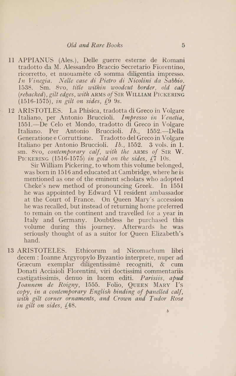 i] 12 13 Old and Rare Books 5 APPIANUS (Ales.), Delle guerre esterne de Romani tradotto da M. Alessandro Braccio Secretario Fiorentino, ricorretto, et nuouaméte cO somma diligentia impresso. In Vinegia. Nelle case di Pietro di Nicolini da Sabbio. 1538. Sm. 8vo, ttle within woodcut border, old calf (vebacked), gilt edges, with ARMS of SIR WILLIAM PICKERING (1516-1575), am gilt on sides, £9 Ys. ARISTOTLES. La Phisica, tradotta di Greco in Volgare Italiano, per Antonio Bruccioli. Impresso in Venetia, 1551.—De Celo et Mondo, tradotto di Greco in Volgare ftaltano.’ Per <Amtonio Bruccioli.: Jb., 1552.—Della Generationee Corruttione. Tradotto del Greco in Volgare Italiano per Antonio Bruccioli. J0., 1552. 3 vols. in 1. sm. 8vo, contemporary calf, with the ARMS of SIR W. PICKERING (1516-1575) in gold on the sides, £7 10s. Sir William Pickering, to whom this volume belonged, was born in 1516 and educated at Cambridge, where he is mentioned as one of the eminent scholars who adopted Cheke’s new method of pronouncing Greek. In 1551 he was appointed by Edward VI resident ambassador at the Court of France. On Queen Mary’s accession he was recalled, but instead of returning home preferred to remain on the continent and travelled for a year in Italy and Germany. Doubtless he purchased this volume during this journey. Afterwards he was seriously thought of as a suitor for Queen Elizabeth’s hand. ARISTOTELES. Ethicorum ad’ Nicomachum libri decem : loanne Argyropylo Byzantio interprete, nuper ad Grecum exemplar diligentissimé recogniti, &amp; cum Donati Acciaioli Florentini, viri doctissimi commentariis castigatissimis, denuo in lucem editi. Parisws, apud Joannem de Roigny, 1555. Folio, QUEEN Mary I’s copy, in a contemporary English binding of panelled calf, with gilt corner ornaments, and Crown and Tudor Rose in gilt on sides, £48. b