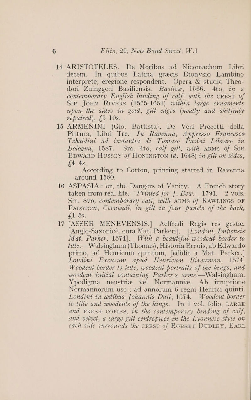 15 16 17 decem. In quibus Latina grecis Dionysio Lambino interprete, eregione respondent. Opera &amp; studio Theo- dori Zuinggeri Basiliensis. Basile@, 1566. 4to, in a contemporary English binding of calf, with the CREST of SIR JOHN RIverRS (1575-1651) within large ornaments upon the sides in gold, gilt edges (neatly and skilfully repatred), £5 10s. ARMENINI: (Gio. Battista), De. Vern, Precetiy della Pittura, Libri Tre. In Ravenna, Appresso Francesco Tebaldint ad instantia di Tomaso Pasinit Libraro in Bologna, 1587. Sm. 4to, calf gilt, with ARMS of SIR EDWARD Hussey of HONINGTON (d. 1648) in gilt on sides, £4 As. According to Cotton, printing started in Ravenna around 1580. ASPASIA > of, the: Dangers-or Vanity. iA. French story. taken from.reablite. Printed for J. Bew. - 1791. 2 vols. Sm. 8vo, contemporary calf, with ARMS of RAWLINGS OF Papstow, Cornwall, in gilt in four panels of the back, Li Ds: [ASSER MENEVENSIS. | AXelitedi Kecis tes. gest: [Anglo-Saxonicé, cura Mat. Parkeri]. [Londini, Impensis Mat. Parker, 1574). With a beautiful woodcut border to title. —Walsingham (Thomas), Historia Breuis, ab Edwardo: primo, ad Henricum quintum, [edidit a Mat. Parker.] Londint Excusum apud Henricum Binneman, 1574. Woodcut border to title, woodcut portraits of the kings, and woodcut initial containing Parker's arms.—Walsingham. Ypodigma neustrie vel Normannize. Ab _ irruptione Normannorum usq ; ad annorum 6 regni Henrici quinti. Londim in edibus Johanms Dai, 1574. Woodcut border to title and woodcuts of the kings. In 1 vol. folio, LARGE and FRESH COPIES, in the contemporary binding of calf, and velvet, a large gilt centrepiece in the Lyonnese style on each side surrounds the CREST of ROBERT. DUDLEY, EARL.