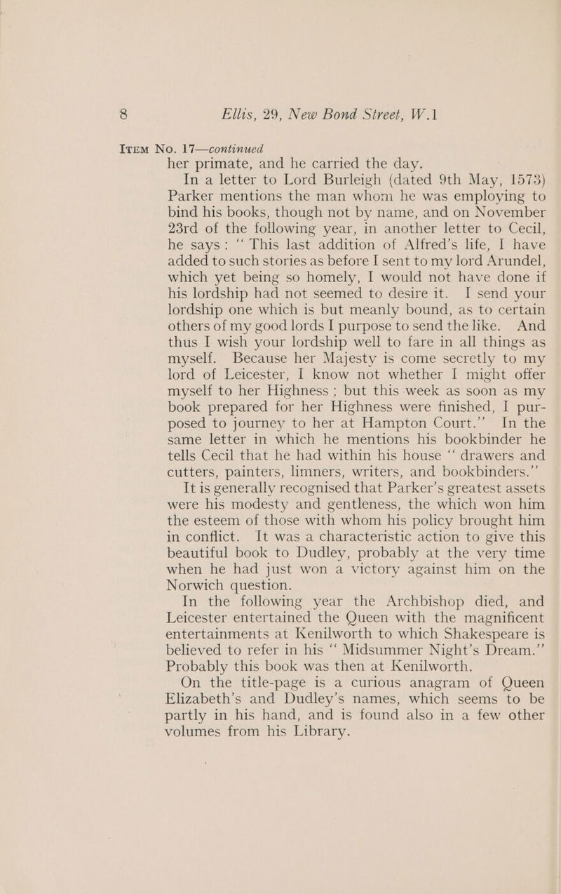 Item No. 17—continued her primate, and he carried the day. In a letter to Lord Burleigh (dated 9th May, 1573) Parker mentions the man whom he was employing to bind his books, though not by name, and on November 23rd of the following year, in another letter to Cecil, he says: “‘ This last addition of Alfred’s life, I have added to such stories as before I sent to my lord Arundel, which yet being so homely, I would not have done if his lordship had not seemed to desire it. I send your lordship one which is but meanly bound, as to certain others of my good lords I purpose to send the like. And thus I wish your lordship well to fare in all things as myself. Because her Majesty is come secretly to my lord of Leicester, I know not whether I might offer myself to her Highness ; but this week as soon as my book prepared for her Highness were finished, I pur- posed to journey to her at Hampton Court.” In the same letter in which he mentions his bookbinder he tells Cecil that he had within his house “ drawers and cutters, painters, limners, writers, and bookbinders.”’ It is generally recognised that Parker’s greatest assets were his modesty and gentleness, the which won him the esteem of those with whom his policy brought him in conflict. It was a characteristic action to give this beautiful book to Dudley, probably at the very time when he had just won a victory against him on the Norwich question. In the following year the Archbishop died, and Leicester entertained the Queen with the magnificent entertainments at Kenilworth to which Shakespeare is believed to refer in his “‘ Midsummer Night’s Dream.”’ Probably this book was then at Kenilworth. On the title-page is a curious anagram of Queen Elizabeth’s and Dudley’s names, which seems to be partly in his hand, and is found also in a few other volumes from his Library.