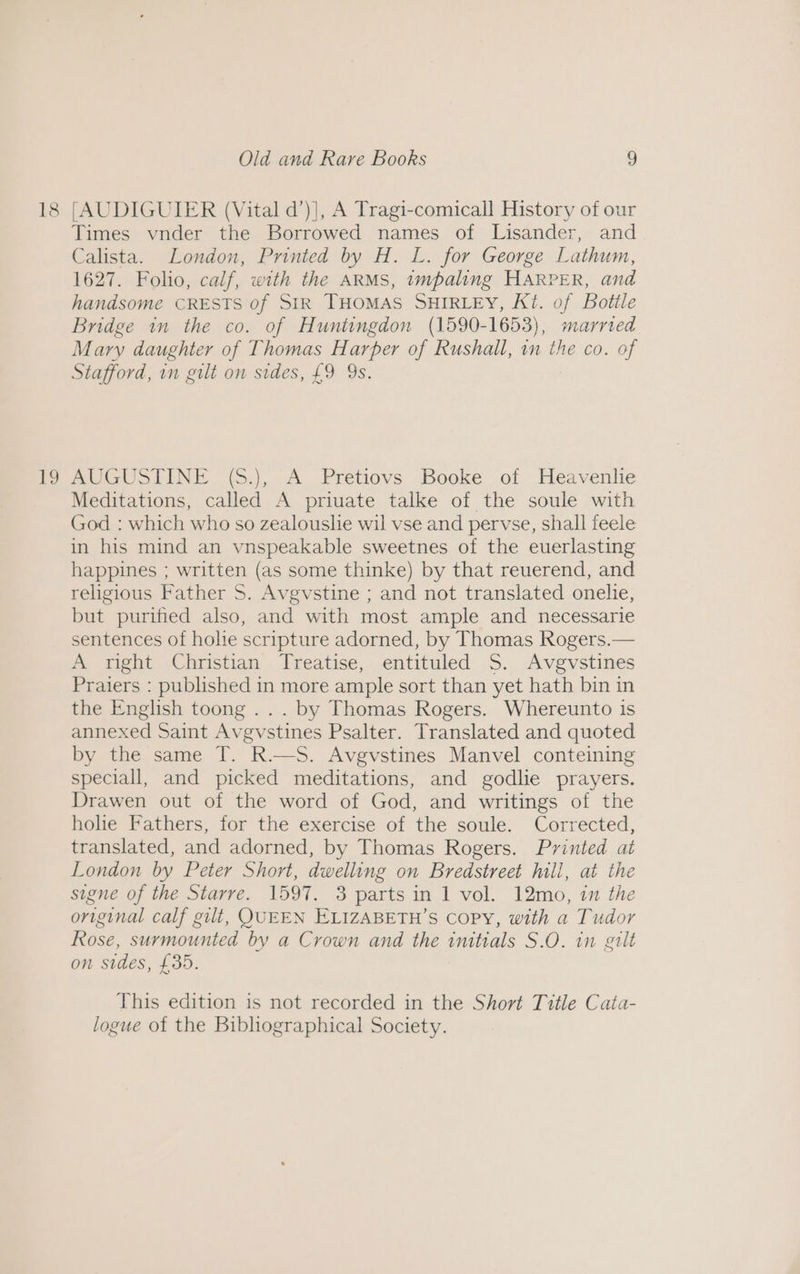 18 19 Old and Rare Books 9 [AUDIGUIER (Vital d’)], A Tragi-comicall History of our Times vnder the Borrowed names of Lisander, and Calista. London, Printed by H. L. for George Lathum, 1627. Folio, calf, with the ARMS, impaling HARPER, and handsome CRESTS of StR THOMAS SHIRLEY, Kt. of Bottle Bridge in the co. of Huntingdon (1590-1653), marrted Mary daughter of Thomas Harper of Rushall, im the co. of Stafford, in gilt on sides, £9 Ys. AUGUSTINE (S.), A Pretiovs Booke of Heavenlie Meditations, called A priuate talke of the soule with God : which who so zealouslie wil vse and pervse, shall feele in his mind an vnspeakable sweetnes of the euerlasting happines ; written (as some thinke) by that reuerend, and religious Father S. Avgvstine ; and not translated onelie, but purified also, and with most ample and necessarie sentences of holie scripture adorned, by Thomas Rogers.— A right Christian Treatise, entituled 5S. Avgvstines Praiers : published in more ample sort than yet hath bin in the English toong ... by Thomas Rogers. Whereunto is annexed Saint Avgvstines Psalter. Translated and quoted by the same T. R.—S. Avgvstines Manvel conteining speciall, and picked meditations, and godlie prayers. Drawen out of the word of God, and writings of the holie Fathers, for the exercise of the soule. Corrected, translated, and adorned, by Thomas Rogers. Printed at London by Peter Short, dwelling on Bredstreet hill, at the signe of the Starre. 1597. 3 parts in 1 vol. 12mo, 1 the original calf gilt, QUEEN ELIZABETH’S COPY, with a Tudor Rose, surmounted by a Crown and the initials S.O. in gilt on sides, £35. This edition is not recorded in the Short Title Cata- logue of the Bibliographical Society.