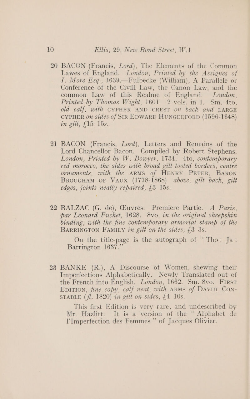 20 21 22 23 BACON (Francis, Lord), The Elements of the Common Lawes of England. London, Printed by the Assignes of I. More Esq., 1639.—Fulbecke (William), A Parallele or Conference of the Civill Law, the Canon Law, and the common Law of this Realme of England. London, Printed by Thomas Wight, 1601. 2 vols. in 1. Sm. 4to, old calf, with CYPHER AND CREST on back and LARGE CYPHER on sides of SIR EDWARD HUNGERFORD (1596-1648) in gilt, £15 15s. BACON (Francis, Lord), Letters and Remains of the Lord Chancellor Bacon. Compiled by Robert Stephens. London, Printed by W. Bowyer, 1734. 4to, contemporary ved morocco, the sides with broad gilt tooled borders, centre ornaments, with the ARMS of HENRY PETER, BARON BROUGHAM OF VAUX (1778-1868) above, gilt back, gilt edges, joints neatly repaired, £3 15s. BALZAC (G. de); Quvres: Premiere Partie: A Pa7zs, par Leonard Fuchet, 1628. 8vo, in the original sheepskin binding, with the fine contemporary armorial stamp of the BARRINGTON FAMILY 1m gilt on the sides, £3 3s. On the title-page is the meta of “(Tho Jae Barrington 1637.” BANKE (R.), A Discourse of Women, shewing their Imperfections Alphabetically. Newly Translated out of the French into English. London, 1662. Sm. 8vo. First EpiTion, fine copy, calf neat, with ARMS of Davip Con- STABLE (fl. 1820) im gilt on sides, £4 10s. This first Edition is very rare, and undescribed by Mr.* Hazlitt) It is“a?-version- of the * Alphabet de Imperfection des Femmes ”’ of Jacques Olivier.