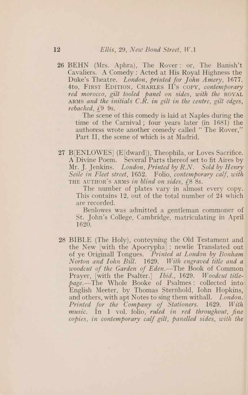 26 27 28 BEHN (Mrs. Aphra), The Rover: or, The Banish’t Cavaliers. A Comedy: Acted at His Royal Highness the Duke's Theatre. London, printed for John Amery, 1677. 4to, First Epition, CHARLES II’s copy, contemporary ved morocco, gilt tooled panel on sides, with the ROYAL ARMS and the initials C.R. in gilt in the centre, gilt edges, rebacked, £9 9s. The scene of this comedy is laid at Naples during the time of the Carnival; four years later (in 1681) the authoress wrote another comedy called “‘ The Rover,” Part II, the scene of which is at Madrid. B[ENLOWES] (E[dward]), Theophila, or Loves Sacrifice. A Divine Poem. Several Parts thereof set to fit Aires by Mr. J. Jenkins. London, Printed by R.N. Sold by Henry Seile in Fleet street, 1652. Folio, contemporary calf, with THE AUTHOR'S ARMS 2” blind on sides, £8 8s. The number of plates vary in almost every copy. This contains 12, out of the total number of 24 which are recorded. Benlowes was admitted a gentleman commoner of St. John’s College, Cambridge, matriculating in April 1620. BIBLE (The Holy), conteyning the Old Testament and the New [with the Apocrypha] ; newlie Translated out of ye Originall Tongues. Printed at London by Bonham Norton and Iohn Bill. 1629. Wath engraved title and a woodcut of the Garden of Eden.—The Book of Common Prayer, [with the Psalter.] Jbzd., 1629. Woodcut title- page.-—The Whole Booke of Psalmes: collected into English Meeter, by Thomas Sternhold, Iohn Hopkins, and others, with apt Notes to sing them withall. London. Printed for the Company of Stationers. 1629. With music. In 1 vol. folio, ruled 1n red throughout, fine copies, in contemporary calf gilt, panelled sides, with the