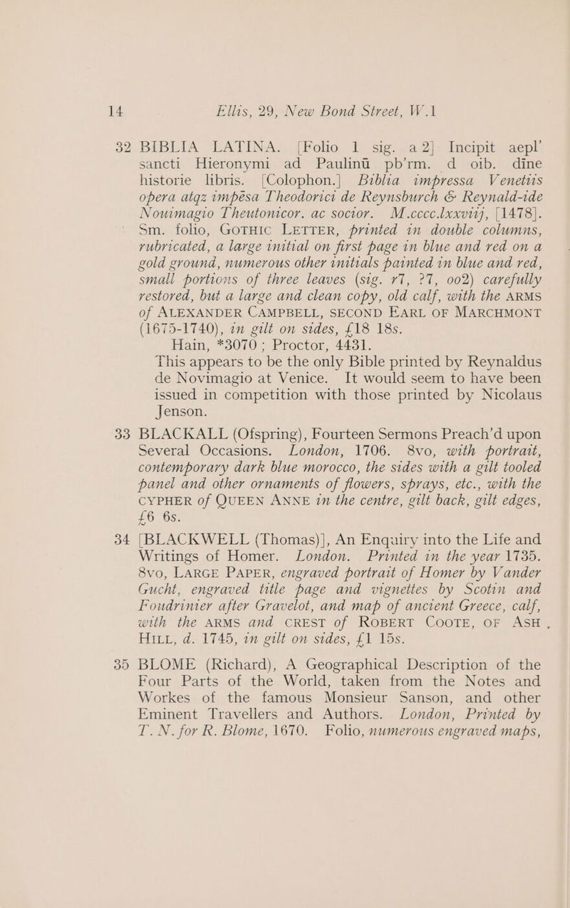 32 3d 34 3D BIBLIA LATINA. (Folio. 1 sig..a2]- Imcipit aepl, sancti Hieronymi ad Paulint pb’rm. d£ oib. dine historie libris. [Colophon.] Biblia impressa Venetus opera atgz impésa Theodorici de Reynsburch &amp; Reynald-ide Now magio Theutonicor. ac socior. M.cccc.laxviy, [1478]. Sm. folio, GotHic LETTER, printed in double columns, rubricated, a large initial on first page in blue and red on a gold ground, numerous other imitials painted in blue and red, small portions of three leaves (sig. r7, 27, 002) carefully restored, but a large and clean copy, old calf, with the ARMS of ALEXANDER CAMPBELL, SECOND EARL OF MARCHMONT (1675-1740), om gilt on sides, £18 18s. Hain, *3070 Proctor, 4434. This appears to be the only Bible printed by Reynaldus de Novimagio at Venice. It would seem to have been issued in competition with those printed by Nicolaus Jenson. BLACKALL (Ofspring), Fourteen Sermons Preach’d upon Several Occasions. London, 1706. 8vo, with portrait, contemporary dark blue morocco, the sides with a gilt tooled panel and other ornaments of flowers, sprays, etc., with the CYPHER 0f QUEEN ANNE 1n the centre, gilt back, gilt edges, £6 6s. [BLACKWELL (Thomas)], An Enquiry into the Life and Writings of Homer. London. Printed in the year 1735. 8vo, LARGE PAPER, engraved portrait of Homer by V ander Gucht, engraved title page and vignettes by Scotin and Foudrinier after Gravelot, and map of ancient Greece, calf, with the ARMS and CREST of ROBERT COOTE, OF ASH, HILL, d. 1745, 1m gilt on stdes, £1 15s. BLOME (Richard), A Geographical Description of the Four Parts of the World, taken from the Notes and Workes of the famous Monsieur Sanson, and other Eminent Travellers and Authors. London, Printed by T.N. for R. Blome, 1670. Folio, numerous engraved maps,