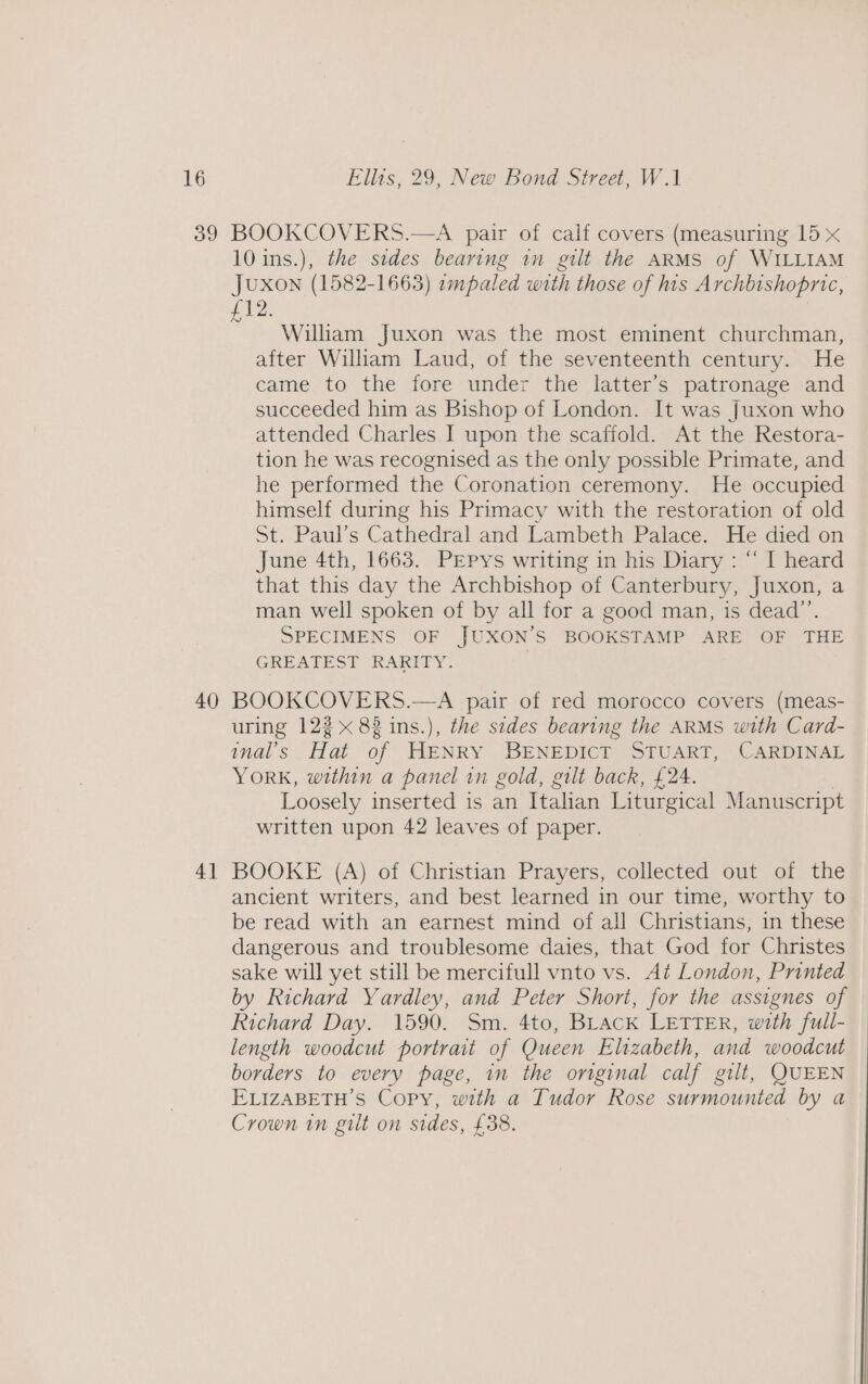 39 BOOKCOVERS.—A pair of calf covers (measuring 15 x 10 ins.), the sides bearing in gilt the ARMS of WILLIAM JUXON (1582-1663) ampaled with those of his Archbishopric, £12: William Juxon was the most eminent churchman, after William Laud, of the seventeenth century. He came to the fore under the latter's patronage and succeeded him as Bishop of London. It was Juxon who attended Charles I upon the scaffold. At the Restora- tion he was recognised as the only possible Primate, and he performed the Coronation ceremony. He occupied himself during his Primacy with the restoration of old St. Paul’s Cathedral and Lambeth Palace. He died on June 4th, 1663. PEpys writing in his Diary : “ I heard that this day the Archbishop of Canterbury, Juxon, a man well spoken of by all for a good man, is dead”’. SPECIMENS OF JUXON’S BOOKSTAMP ARE OF THE GREATEST RARITY. 4] uring 122 x 82 ins.), the sides bearing the ARMS with Card- inal’s Hat of HENRY BENEDICT STUART, CARDINAL YORK, within a panel in gold, gilt back, £24. Loosely inserted is an Ttalian Liturgical Manuscript written upon 42 leaves of paper. BOOKE (A) of Christian Prayers, collected out of the ancient writers, and best learned in our time, worthy to be read with an earnest mind of all Christians, in these dangerous and troublesome daies, that God for Christes sake will yet still be mercifull vnto vs. At London, Printed by Richard Yardley, and Peter Short, for the assignes of Richard Day. 1590. Sm. 4to, BLAcK LETTER, with full- length woodcut portrait of Queen Elizabeth, and woodcut borders to every page, in the onginal calf gilt, QUEEN ELIZABETH’S Copy, with a Tudor Rose surmounted by a Crown in gilt on sides, £38.
