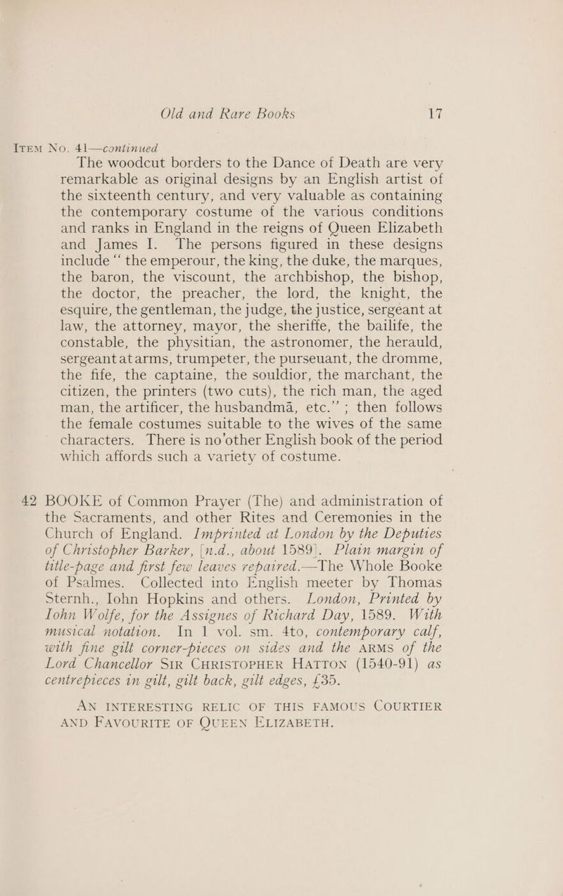 Item No. 41—coniinued The woodcut borders to the Dance of Death are very remarkable as original designs by an English artist of the sixteenth century, and very valuable as containing the contemporary costume of the various conditions and ranks in England in the reigns of Queen Elizabeth and James I. The persons figured in these designs include “ the emperour, the king, the duke, the marques, the baron, the viscount, the archbishop, the bishop, the doctor, the preacher, the-lord, the knight, the esquire, the gentleman, the judge, the justice, sergeant at law, the attorney, mayor, the sheriffe, the bailife, the constable, the physitian, the astronomer, the herauld, sergeant atarms, trumpeter, the purseuant, the dromme, the fife, the captaine, the souldior, the marchant, the citizen, the printers (two cuts), the rich man, the aged man, the artificer, the husbandma, etc.’’; then follows the female costumes suitable to the wives of the same characters. There is no’other English book of the period which affords such a variety of costume. 42 BOOKE of Common Prayer (The) and administration of the Sacraments, and other Rites and Ceremonies in the Church of England. Imprinted at London by the Deputies of Christopher Barker, {n.d., about 1589). Plain margin of title-page and first few leaves vepaired.—The Whole Booke of Psalmes. Collected into English meeter by Thomas Sternh., Iohn Hopkins and others. London, Printed by Iohn Wolfe, for the Assignes of Richard Day, 1589. With musical notation. In 1 vol. sm. 4to, contemporary calf, with fine gilt corner-pteces on sides and the ARMS of the Lord Chancellor StR CHRISTOPHER Hatton (1540-91) as centrepieces in gilt, gilt back, gilt edges, £35. AN INTERESTING RELIC OF THIS FAMOUS COURTIER AND FAVOURITE OF QUEEN ELIZABETH.