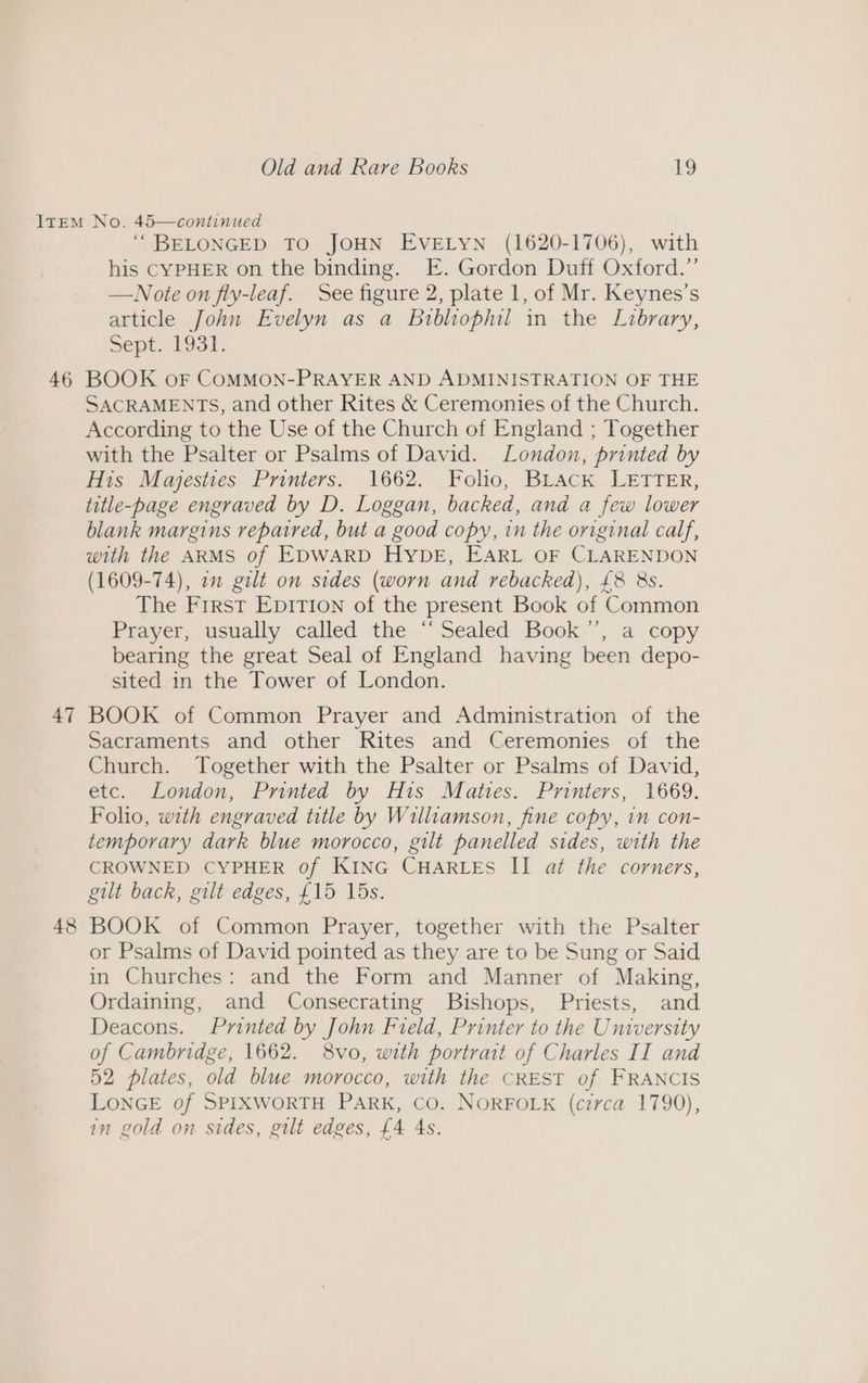 46 47 48 “BELONGED TO JOHN EVELYN (1620-1706), with his CYPHER on the binding. E. Gordon Duff Oxford.” —WNote on fly-leaf. See figure 2, plate 1, of Mr. Keynes’s article John Evelyn as a Bribliophil in the Library, Sept. L9st. BOOK oF COMMON-PRAYER AND ADMINISTRATION OF THE SACRAMENTS, and other Rites &amp; Ceremonies of the Church. According to the Use of the Church of England ; Together with the Psalter or Psalms of David. London, printed by His Majesties Printers. 1662. Folio, BLack LETTER, title-page engraved by D. Loggan, backed, and a few lower blank margins repaired, but a good copy, in the original calf, with the ARMS of EDWARD HybE, EARL OF CLARENDON (1609-74), 22 gilt on sides (worn and rebacked), £8 8s. The Frrst Epition of the present Book of Common Prayer, usually called the “Sealed Book’”’, a copy bearing the great Seal of England having been depo- sited in the Tower of London. BOOK of Common Prayer and Administration of the Sacraments and other Rites and Ceremonies of the Church. Together with the Psalter or Psalms of David, etc. London, Printed by His Mates. Printers, 1669. Folio, with engraved title by Williamson, fine copy, in con- temporary dark blue morocco, gilt panelled sides, with the CROWNED CYPHER of KING CHARLES II at the corners, gilt back, gilt edges, £15 15s. BOOK of Common Prayer, together with the Psalter or Psalms of David pointed as they are to be Sung or Said in Churches: and the Form and Manner of Making, Ordaining, and Consecrating Bishops, Priests, and Deacons. Printed by John Field, Printer to the University of Cambridge, 1662. 8vo, with portrait of Charles II and 52 plates, old blue morocco, with the CREST of FRANCIS LONGE of SPIXWORTH PARK, CO. NORFOLK (circa 1790), in gold on sides, gilt edges, £4 As.