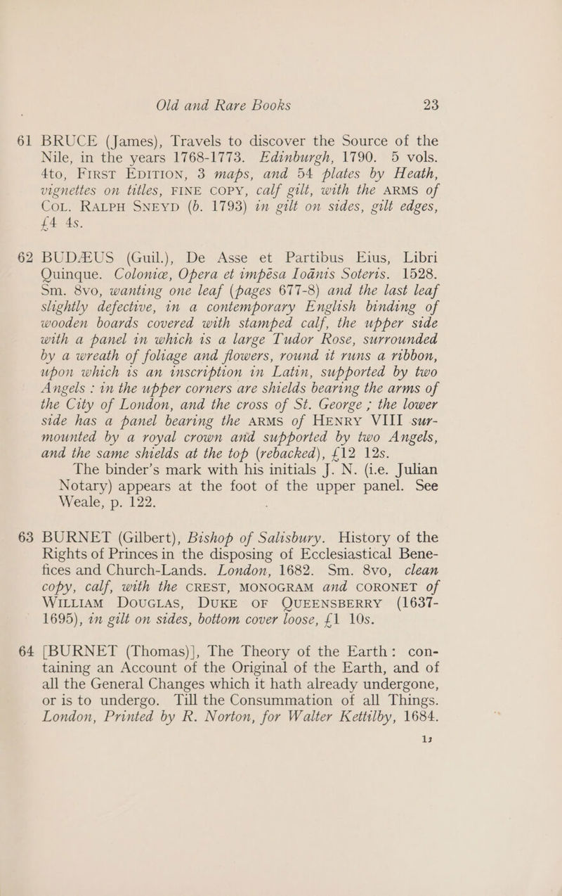 61 62 63 64 Old and Rare Books 23 BRUCE (James), Travels to discover the Source of the Nile, in the years 1768-1773. Edinburgh, 1790. 5 vols. 4to, Frrst Epirion, 3 maps, and 54 plates by Heath, vignettes on titles, FINE COPY, calf gilt, with the ARMS of CoL. RALPH SNEYD (b. 1793) in gilt on sides, gilt edges, LA eas. BUDA US. (Guil.),. De Asse et Partibus, Maus; “Libri Quinque. Colome, Opera et impésa Ioanis Soteris. 1528. Sm. 8vo, wanting one leaf (pages 677-8) and the last leaf slightly defective, in a contemporary English binding of wooden boards covered with stamped calf, the upper side with a panel in which is a large Tudor Rose, surrounded by a wreath of foliage and flowers, round it runs a ribbon, upon which 1s an inscription in Latin, supported by two Angels : in the upper corners are shields bearing the arms of the City of London, and the cross of St. George ; the lower side has a panel bearing the ARMS of HENRY VIII sur- mounted by a royal crown and supported by two Angels, and the same shields at the top (rebacked), £12 12s. The binder’s mark with his initials J. N. (i.e. Julian Notary) appears at the foot of the upper panel. See Weale, p. 122. BURNET (Gilbert), Bishop of Salisbury. History of the Rights of Princes in the disposing of Ecclesiastical Bene- fices and Church-Lands. London, 1682. Sm. 8vo, clean copy, calf, with the CREST, MONOGRAM and CORONET of WILLIAM DouGLas, DUKE OF QUEENSBERRY (1637- 1695), om galt on sides, bottom cover loose, £1 10s. [BURNET (Thomas)], The Theory of the Earth: con- taining an Account of the Original of the Earth, and of all the General Changes which it hath already undergone, or is to undergo. Till the Consummation of all Things. London, Printed by R. Norton, for Walter Kettilby, 1684. 13