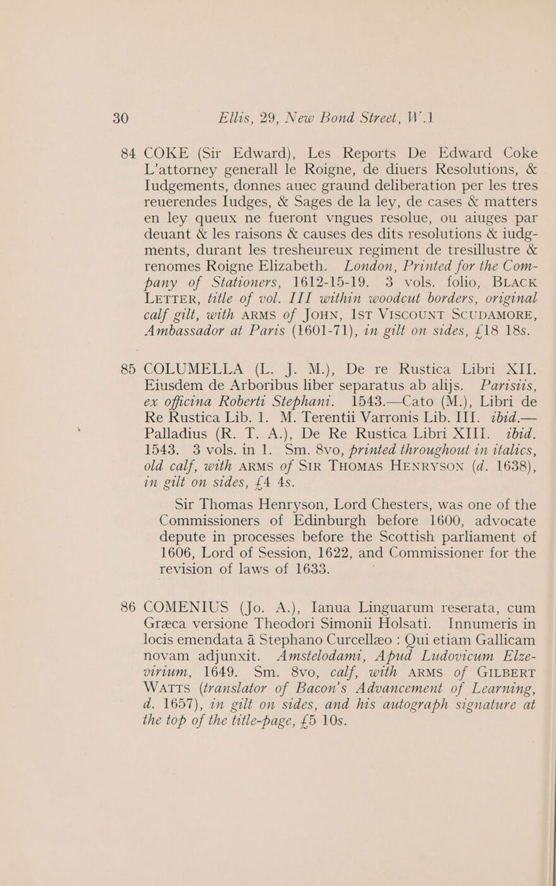 84 85 86 COKE (Sir Edward), Les Reports De Edward Coke L’attorney generall le Roigne, de diuers Resolutions, &amp; Iudgements, donnes auec graund deliberation per les tres reuerendes Iudges, &amp; Sages de la ley, de cases &amp; matters en ley queux ne fueront vngues resolue, ou aiuges par deuant &amp; les raisons &amp; causes des dits resolutions &amp; 1udg- ments, durant les tresheureux regiment de tresillustre &amp; renomes Roigne Elizabeth. London, Printed for the Com- pany of Stationers, 1612-15-19. 3 vols. folio, BLACK LETTER, title of vol. III within woodcut borders, original calf gilt, with ARMS of JOHN, IST VISCOUNT SCUDAMORE, Ambassador at Parts (1601-71), i gilt on sides, £18 18s. Eiusdem de Arboribus liber separatus ab alijs. Parisis, ex officina Roberti Stephani. 1543.—Cato (M.), Libri de Re Rustica Lib. 1. M. Terentii Varronis Lib. III. 71b¢d.— Palladius (R. T. A.), De Re Rustica Libri XIII. «bid. 1543. 3 vols.in 1. Sm. 8vo, printed throughout in ttalics, old calf, with ARMS of SIR THoMAS HENRYSON (d. 1638), in gilt on sides, £4 4s. Sir Thomas Henryson, Lord Chesters, was one of the Commissioners of Edinburgh before 1600, advocate depute in processes before the Scottish parliament of 1606, Lord of Session, 1622, and Commissioner for the revision of laws of 1633. COMENIUS (Jo. A.), Ianua Linguarum reserata, cum Greca versione Theodori Simoni Holsati. Innumeris in locis emendata 4 Stephano Curcellzo : Qui etiam Gallicam novam adjunxit. Amstelodami, Apud Ludovicum Elze- virtum, 1649. Sm. 8vo, calf, with ARMS of GILBERT Watts (translator of Bacon’s Advancement of Learning, d. 1657), in gilt on sides, and his autograph signature at the top of the trtle-page, £5 10s.