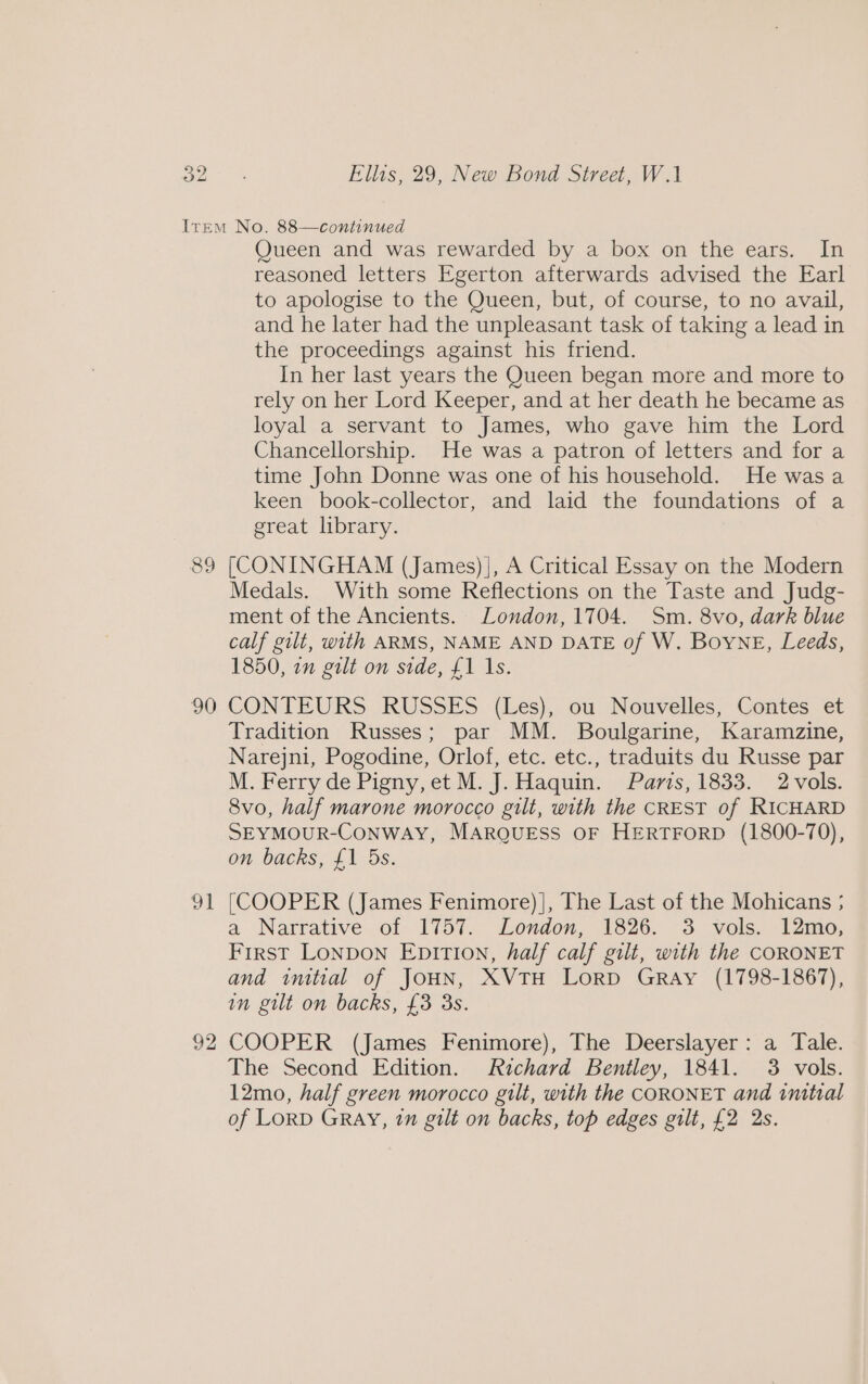 89 90 92 Queen and was rewarded by a box on the ears. In reasoned letters Egerton afterwards advised the Earl to apologise to the Queen, but, of course, to no avail, and he later had the unpleasant task of taking a lead in the proceedings against his friend. In her last years the Queen began more and more to rely on her Lord Keeper, and at her death he became as loyal a servant to James, who gave him the Lord Chancellorship. He was a patron of letters and for a time John Donne was one of his household. He was a keen book-collector, and laid the foundations of a great library. [CONINGHAM (James)], A Critical Essay on the Modern Medals. With some Reflections on the Taste and Judg- ment of the Ancients. London, 1704. Sm. 8vo, dark blue calf gilt, with ARMS, NAME AND DATE of W. Boyne, Leeds, 1850, an gilt on side, £1 Is. CONTEURS RUSSES (Les), ou Nouvelles, Contes et Tradition Russes; par MM. Boulgarine, Karamzine, Narejni, Pogodine, Orlof, etc. etc., traduits du Russe par M. Ferry de Pigny, et M. J. Haquin. Paris, 1833. 2-vols. 8vo, half marone morocco gilt, with the CREST of RICHARD SEYMOUR-CONWAY, MARQUESS OF HERTFORD (1800-70), on backs, £1 5s. [COOPER (James Fenimore) |, The Last of the Mohicans ; a Narrative..of- 1757. London: 1826; °3. vols. IZmo, First Lonpon Epition, half calf gilt, with the CORONET and intial of JOHN, XVTH LoRD GRAy (1798-1867), in gilt on backs, £3 3s. COOPER (James Fenimore), The Deerslayer: a Tale. The Second Edition. Richard Bentley, 1841. 3 vols. 12mo, half green morocco gilt, with the CORONET and initial of LoRD GRAY, 7n gilt on backs, top edges gilt, £2 2s.