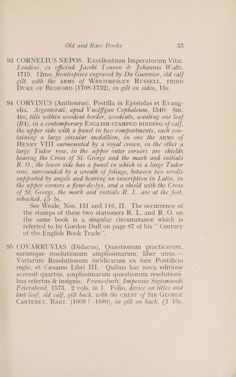 93 94 95 Old and Rare Books 30 CORNELIUS NEPOS. Excellentium Imperatorum Vite. Londim, ex officina Jacobt Tonson &amp; Johannis Waits. 1715. 12mo, frontispiece engraved by Du Guernier, old calf gut, with the ARMS of WRIOTHESLEY RUSSELL, THIRD DUKE OF BEDFORD (1708-1732), in gilt on sides, 15s. CORVINUS (Anthonius), Postilla in Epistolas et Evang- elia. Argentorati, apbud Vuolfigan Cephaleum, 1540. Sm. 4to, tetle within woodcut border, woodcuts, wanting one leaf (R4), 72 a contemporary ENGLISH STAMPED BINDING Of calf, the upper side with a panel in two compartments, each con- taining a large circular medallion, in one the ARMS of Henry VIII surmounted by a royal crown, in the other a large Tudor rose, in the upper outer corners are shields bearing the Cross of St. George and the mark and initials R. O., the lower side has a panel in which 1s a large Tudor vose, surrounded by a wreath of foliage, between two scrolls supported by angels and bearing an inscription in Latin, in the upper corners a fleur-de-lys, and a shield with the Cross of St. George, the mark and imtials R. L. are at the foot, rebacked, £5 5s. | See Weale, Nos. 131 and 116, II. The occurrence of the stamps of these two stationers R. L. and R. O. on the same book is a singular circumstance which is referred to by Gordon Duff on page 87 of his “ Century of the English Book Trade”’. COVARRUVIAS (Didacus), Queestionum practicarum, earumque resolutionum amplissimarum, liber unus.— Variarum Resolutionum iuridicarum ex iure Pontificio regio, et Cesareo Libri III. Quibus hac nova editione accessit quartus, amplissimarum questionum resolutioni- bus refertus &amp; insignis. Francofurtt, Impensis Sigismund Fewverabend, 1573. 2 vols. in 1. Folio, device on titles and last leaf, old calf, gilt back, with the CREST of SIR GEORGE CARTERET, BART. (1609 ? -1680), om galt on back, £1 15s.