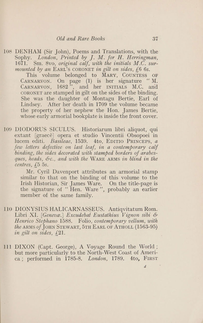 108 DENHAM (Sir John), Poems and Translations, with the: Sophy. London, Printed by J. M. for H. Herringman, 1671. Sm. 8vo, original calf, with the imtials M.C. sur- mounted by an EARL’S CORONET 7n gilt on sides, £6 6s. This volume belonged to Mary, COUNTESS OF CARNARVON. On page (1) is her signature “ M. CARNARVON, 1682’, and her iniTiAts M.C. and CORONET are stamped in gilt on the sides of the binding. She was the daughter of Montagu Bertie, Earl of Lindsey. After her death in 1709 the volume became the property of her nephew the Hon. James Bertie, whose early armorial bookplate is inside the front cover. 109 DIODORUS SICULUS. Historiarum libri aliquot, qui extant [graecé] opera et studio Vincentii Obsopoei in lucem editi. Basileae, 1539. 4to, EDITIO PRINCEPS, @ few letters defective on last leaf, in a contemporary calf binding, the sides decorated with stamped borders of arabes- ques, heads, &amp;c., and with the WARE ARMS 1” blind 1n the centres, £5 5s. Mr. Cyril Davenport attributes an armorial stamp similar to that on the binding of this volume to the Irish Historian, Sir James Ware. On the title-page is the signature of “ Hen. Ware’’, probably an earlier member of the same family. 110 DIONYSIUS HALICARNASSEUS. Antiqvitatum Rom. Libri XI. [Geneve.| Excudebat Eustathius Vignon silt &amp; Henrico Stephano 1588. Folio, contemporary vellum, with the ARMS of JOHN STEWART, 5TH EARL OF ATHOLL (1563-95) in gilt on sides, £21. 111 DIXON (Capt. George), A Voyage Round the World ; but more particularly to the North-West Coast of Ameri- ca; performed in 1785-8. London, 1789. 4to, FIRST a