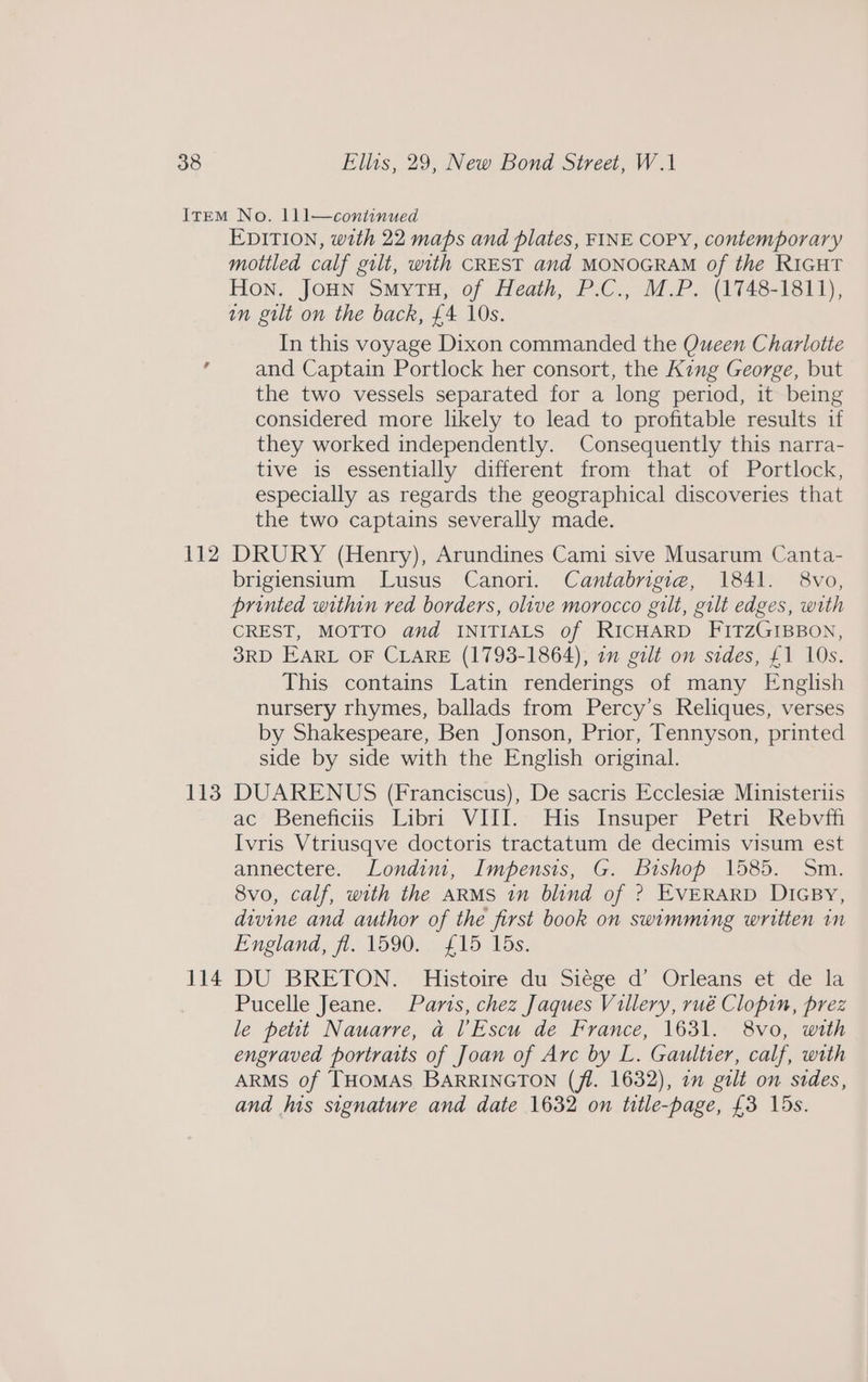 112 113 114 EDITION, with 22 maps and plates, FINE COPY, contemporary mottled calf gilt, with CREST and MONOGRAM of the RIGHT Hon. JoHN SmytuH, of Heath, P.C., M.P. (1748-1811), in gilt on the back, £4 10s. In this voyage Dixon commanded the Queen Charlotte and Captain Portlock her consort, the King George, but the two vessels separated for a long period, it being considered more likely to lead to profitable results if they worked independently. Consequently this narra- tive is essentially different from that of Portlock, especially as regards the geographical discoveries that the two captains severally made. DRURY (Henry), Arundines Cami sive Musarum Canta- brigiensium Lusus Canori. Cantabrigiea, 1841. 8vo, printed within red borders, olive morocco gilt, gilt edges, with CREST, MOTTO and INITIALS of RICHARD FITZGIBBON, SRD EARL OF CLARE (1793-1864), 2m gilt on sides, £1 10s. This contains Latin renderings of many English nursery rhymes, ballads from Percy’s Reliques, verses by Shakespeare, Ben Jonson, Prior, Tennyson, printed side by side with the English original. DUARENUS (Franciscus), De sacris Ecclesiz Ministerus ac’ Beneficis' Libri VIII.: His Insuper Petri Rebvi Ivris Vtriusqve doctoris tractatum de decimis visum est annectere. Londim, Impensis, G. Bishop 1585. Sm. 8vo, calf, with the ARMS in blind of ? EVERARD DIGBy, divine and author of the first book on swimming written in England, fi. 1590. £15 Vds. DU BRETON. Histoire du Siége d’ Orleans et de la Pucelle Jeane. Paris, chez Jaques Villery, rué Clopin, prez le petit Nauarre, a lEscu de France, 1631. 8vo, with engraved portraits of Joan of Arc by L. Gaultier, calf, with ARMS of THOMAS BARRINGTON (fl. 1632), an gilt on sides, and his signature and date 1632 on title-page, £3 15s.
