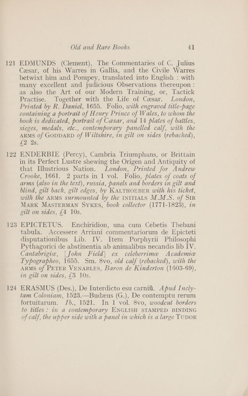 121 EDMUNDS (Clement), The Commentaries of C. Julius Cesar, of his Warres in Gallia, and the Civile Warres betwixt him and Pompey, translated into English : with many excellent and judicious Observations thereupon : as also the Art of our Modern Training, or, Tactick Practise. Together with the Life of Caesar. London, Printed by R. Daniel, 1655. Folio, with engraved title-page containing a portratt of Henry Prince of Wales, to whom the book 1s dedicated, portrait of Cesar, and 14 plates of baitles, sieges, medals, etc., contemporary panelled calf, with the ARMS of GODDARD of Wiltshire, in gilt on sides (rebacked), £2 2s. ENDERBIE (Percy), Cambria Triumphans, or Brittain in its Perfect Lustre shewing the Origen and Antiquity of that Lllustrious Nation. London, Printed for Andrew Crooke, 1661. 2 parts in 1 vol. Folio, plates of coats of arms (also in the text), russia, panels and borders in gilt and blind, gilt back, gilt edges, by KALTHOEBER with Ins ticket, with the ARMS surmounted by the INITIALS M.M.S. of SIR MARK MASTERMAN SYKES, book collector (1771-1823), i gult on sides, £4 10s. EPICTETUS. Enchiridion, una cum Cebetis Thebani tabula. Accessere Arriani commentariorum de Epicteti disputationibus Lib. IV. Item Porphyrii Philosophi Pythagorici de abstinentia ab animalibus necandis lib IV. Cantabrigie, | John Freld| ex celeberrime Academe Typographeo, 1655. Sm. 8vo, old calf (rebacked), with the ARMS of PETER VENABLES, Baron de Kinderton (1603-69), in gilt on sides, £3 10s. ERASMUS (Des.), De Interdicto esu carnit. Apud Incly- tam Colomam, 1523.—Budeus (G.), De contemptu rerum fortuitarum. Jb., 1521. In 1 vol. 8vo, woodcut borders to titles: im a contemporary ENGLISH STAMPED BINDING of calf, the upper side with a panel in which ts a large TUDOR