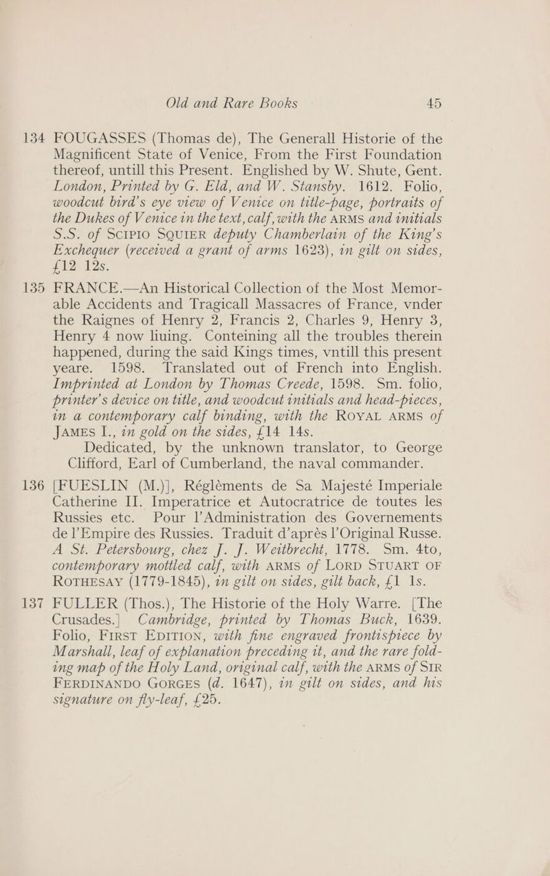 134 135 136 137 Old and Rare Books 45 FOUGASSES (Thomas de), The Generall Historie of the Magnificent State of Venice, From the First Foundation thereof, untill this Present. Englished by W. Shute, Gent. London, Printed by G. Eld, and W. Stansby. 1612. Folio, woodcut bird’s eye view of Venice on title-page, portraits of the Dukes of Venice in the text, calf, with the ARMS and inttrals S.S. of SctP1o SQUIER deputy Chamberlain of the King’s Exchequer (received a grant of arms 1623), in gilt on sides, £12 12s. FRANCE.—An Historical Collection of the Most Memor- able Accidents and Tragicall Massacres of France, vnder the Raignes of Henry 2, Francis 2, Charles 9, Henry 3, Henry 4 now liuing. Conteining all the troubles therein happened, during the said Kings times, vntill this present yeare. 1598. Translated out of French into English. Imprinted at London by Thomas Creede, 1598. Sm. folio, printer's device on title, and woodcut imtials and head-pteces, in a contemporary calf binding, with the ROYAL ARMS of JAMES I., in gold on the sides, £14 14s. Dedicated, by the unknown translator, to George Clifford, Earl of Cumberland, the naval commander. [FUESLIN (M.)], Régléments de Sa Majesté Imperiale Catherine II. Imperatrice et Autocratrice de toutes les Russies etc. Pour lAdministration des Governements de l’Empire des Russies. Traduit d’aprés l’Original Russe. A St. Petersbourg, chez J. J. Weitbrecht, 1778. Sm. 4to, contemporary mottled calf, with ARMS of LORD STUART OF ROTHESAY (1779-1845), 7” galt on sides, gilt back, £1 Is. FULLER (Thos.), The Historie of the Holy Warre. [The Crusades.| Cambridge, printed by Thomas Buck, 1639. Folio, Frrst Epition, with fine engraved frontispiece by Marshall, leaf of explanation preceding it, and the rare fold- ing map of the Holy Land, original calf, with the ARMS of SIR FERDINANDO GORGES (d. 1647), 7m gilt on sides, and his signature on fly-leaf, £25.