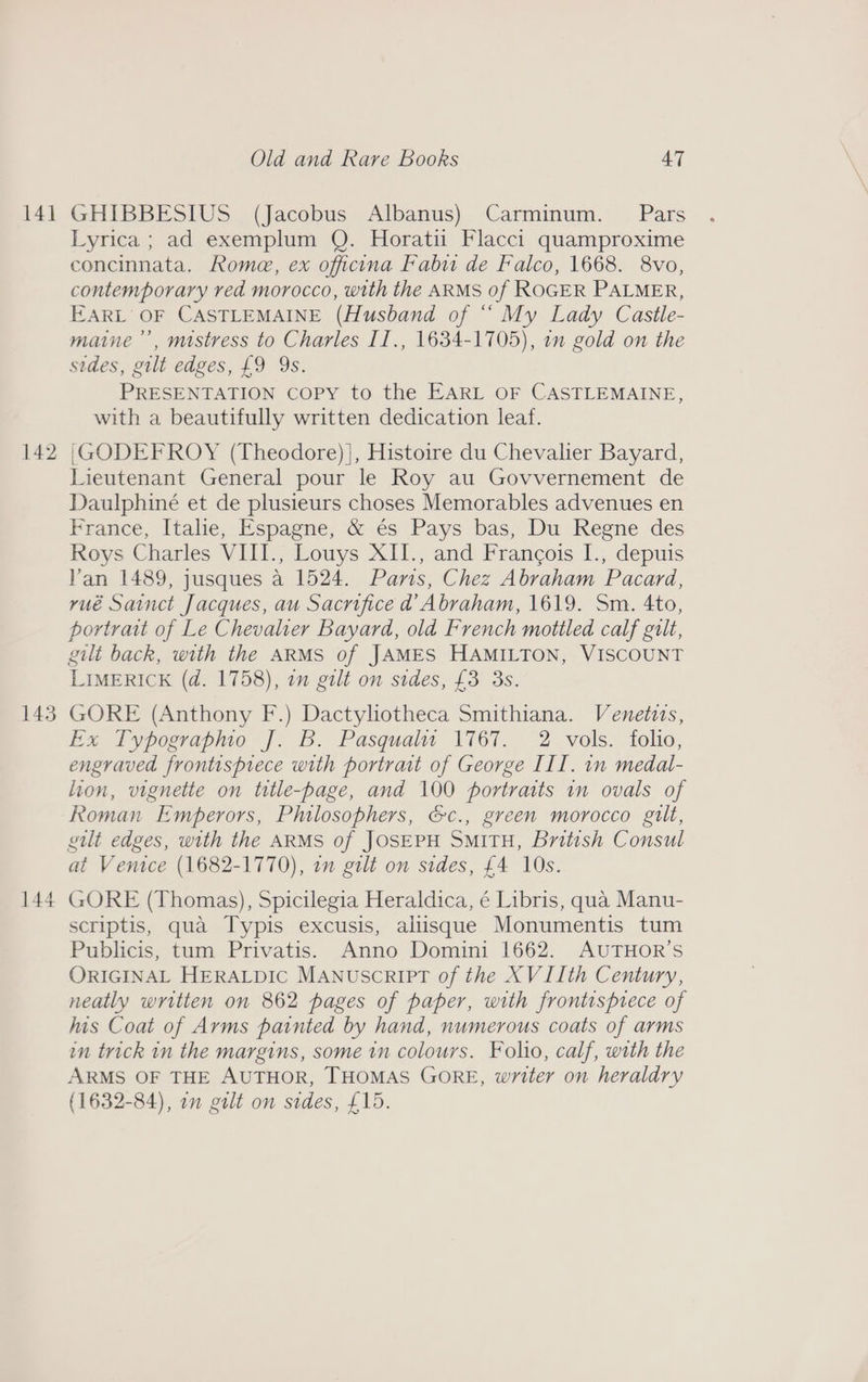 14] a ewe bo 143 144 Old and Rare Books 47 GHIBBESIUS (Jacobus Albanus) Carminum. Pars Lyrica ; ad exemplum Q. Horatii Flacci quamproxime concinnata, Rome, ex officna Fabu de Falco, 1668. 8vo, contemporary ved morocco, with the ARMS of ROGER PALMER, EARL OF CASTLEMAINE (Husband of “ My Lady Castle- maine ”’, mistress to Charles II., 1634-1705), in gold on the sides, gilt edges, £9 9s. PRESENTATION COPY to the EARL OF CASTLEMAINE, with a beautifully written dedication leaf. |(GODEFROY (Theodore) |, Histoire du Chevalier Bayard, Lieutenant General pour le Roy au Govvernement de Daulphiné et de plusieurs choses Memorables advenues en France, Italie, Espagne, &amp; és Pays bas, Du Regne des Roys Charles VIII., Louys XII., and Francois I., depuis Van 1489, jusques a 1524. Paris, Chez Abraham Pacard, yué Sainct Jacques, au Sacrifice d Abraham, 1619. Sm. 4to, portrait of Le Chevalier Bayard, old French mottled calf gilt, gilt back, with the ARMS of JAMES HAMILTON, VISCOUNT LIMERICK (d. 1758), in gilt on sides, £3 3s. GORE (Anthony F.) Dactyliotheca Smithiana. Venetvs, Ex Typographo J. B. Pasquali 1767. 2 vols. folio, engraved frontispiece with portrait of George III. in medal- lion, vignette on title-page, and 100 portraits in ovals of Roman Emperors, Philosophers, &amp;c., green morocco gilt, gilt edges, with the ARMS of JOSEPH SMITH, British Consul at Venice (1682-1770), 7 gilt on sides, £4 10s. GORE (Thomas), Spicilegia Heraldica, é Libris, qua Manu- scriptis, qua Typis excusis, alisque Monumentis tum Publicis, tum Privatis. Anno Domini 1662. AUTHOR’S ORIGINAL HERALDIC MANUSCRIPT of the XV 11th Century, neatly written on 862 pages of paper, with frontisprece of his Coat of Arms painted by hand, numerous coats of arms im trick in the margins, some in colours. Folio, calf, with the ARMS OF THE AUTHOR, THOMAS GORE, writer on heraldry