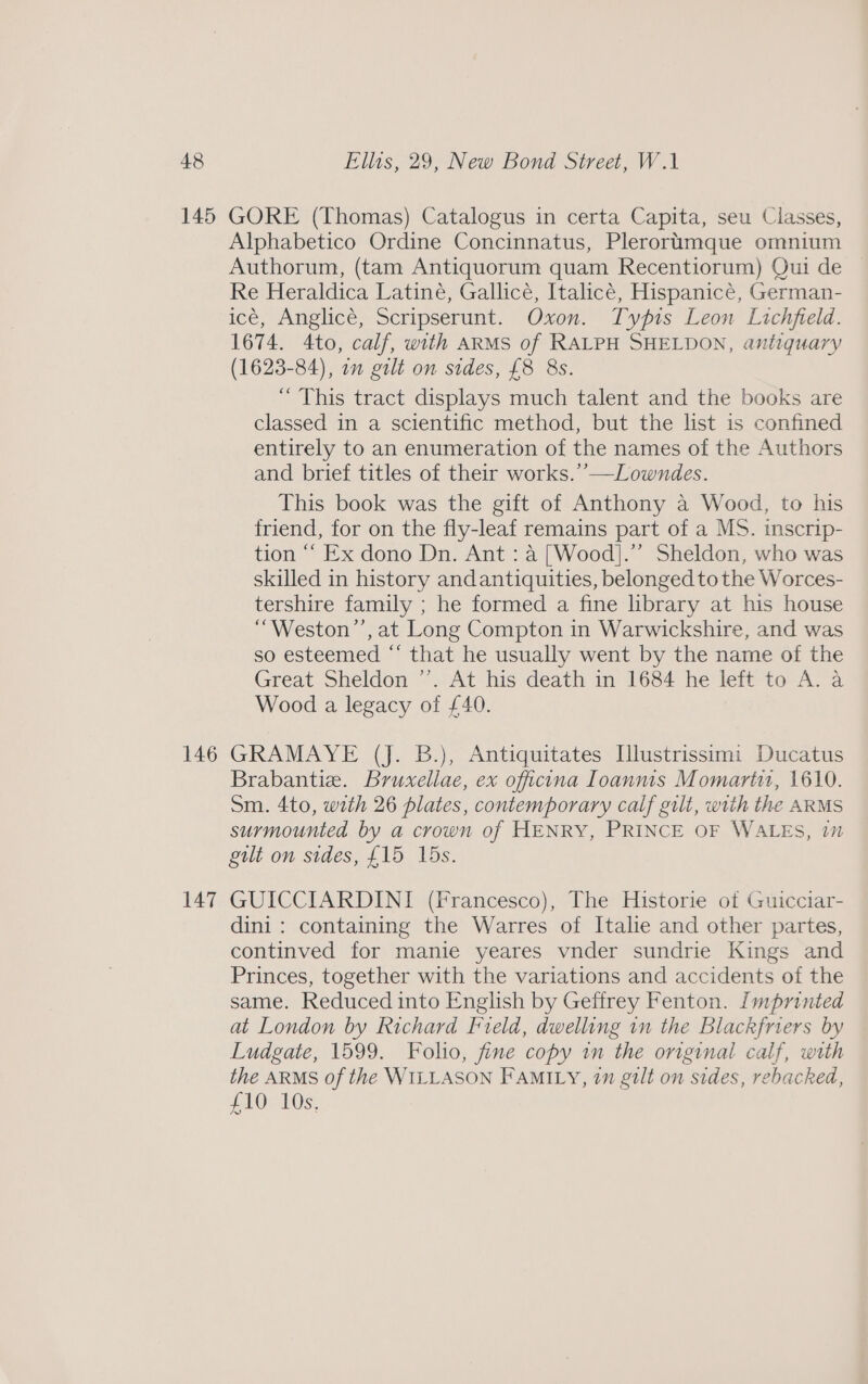 145 146 147 GORE (Thomas) Catalogus in certa Capita, seu Classes, Alphabetico Ordine Concinnatus, Plerorumque omnium Authorum, (tam Antiquorum quam Recentiorum) Oui de Re Heraldica Latiné, Gallicé, Italicé, Hispanicé, German- icé, Anglicé, Scripserunt. Oxon. Typis Leon Lichfield. 1674. 4to, calf, with ARMS of RALPH SHELDON, antiquary (1623-84), 7” gilt on sides, £8 Bs. “ This tract displays much talent and the books are classed in a scientific method, but the list is confined entirely to an enumeration of the names of the Authors and brief titles of their works.’’—Lowndes. This book was the gift of Anthony a Wood, to his friend, for on the fly-leaf remains part of a MS. inscrip- tion ‘‘ Ex dono Dn. Ant : a [Wood].”’ Sheldon, who was skilled in history andantiquities, belonged tothe Worces- tershire family ; he formed a fine library at his house “Weston’’, at Long Compton in Warwickshire, and was so esteemed “ that he usually went by the name of the Great Sheldon ’’. At his death in 1684 he left to A. a Wood a legacy of £40. GRAMAYE (J. B.), Antiquitates Illustrissimi Ducatus Brabantie. Bruxellae, ex officina Ioanms Momarti, 1610. Sm. 4to, with 26 plates, contemporary calf gilt, with the ARMS surmounted by a crown of HENRY, PRINCE OF WALES, 17 gilt on sides, £15 15s. GUICCIARDINI (Francesco), The Historie of Guicciar- dini: containing the Warres of Italie and other partes, continved for manie yeares vnder sundrie Kings and Princes, together with the variations and accidents of the same. Reduced into English by Geffrey Fenton. Imprinted at London by Richard Field, dwelling in the Blackfriers by Ludgate, 1599. Folio, fine copy in the original calf, with the ARMS of the WILLASON FAMILY, 7m gilt on sides, rebacked, LAO MOs: