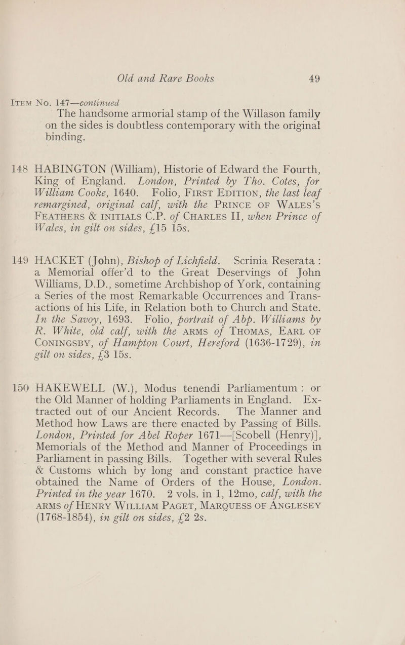148 149 The handsome armorial stamp of the Willason family on the sides is doubtless contemporary with the original binding. HABINGTON (William), Historie of Edward the Fourth, King of England. London, Printed by Tho. Cotes, for William Cooke, 1640. Folio, First Epirion, the last leaf vemargined, original calf, with the PRINCE OF WALES’S FEATHERS &amp; INITIALS C.P. of CHARLES II, when Prince of Wales, in gilt on sides, £15 15s. HACKET (John), Bishop of Lichfield. Scrinia Reserata : a Memorial offer’d to the Great Deservings of John Williams, D.D., sometime Archbishop of York, containing a Series of the most Remarkable Occurrences and Trans- actions of his Life, in Relation both to Church and State. In the Savoy, 1693. Folio, portrait of Abb. Williams by R. White, old calf, with the arms of THoMAS, EARL OF CONINGSBY, of Hampton Court, Hereford (1636-1729), in HAKEWELL (W.), Modus tenendi Parliamentum : or the Old Manner of holding Parliaments in England. Ex- tracted out of our Ancient Records. The Manner and Method how Laws are there enacted by Passing of Bills. London, Printed for Abel Roper 1671—[Scobell (Henry)], Memorials of the Method and Manner of Proceedings in Parliament in passing Bills. Together with several Rules &amp; Customs which by long and constant practice have obtained the Name of Orders of the House, London. Printed in the year 1670. 2 vols. in 1, 12mo, calf, with the ARMS 0f HENRY WILLIAM PAGET, MARQUESS OF ANGLESEY (1768-1854), on gilt on sides, £2 2s.