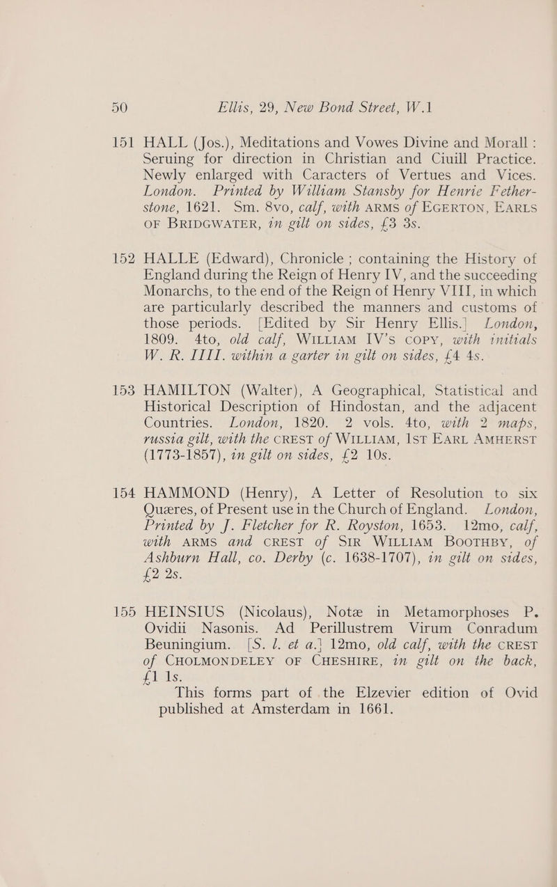 151 152 153 154 155 HALL (Jos.), Meditations and Vowes Divine and Morall : Seruing for direction in Christian and Ciuill Practice. Newly enlarged with Caracters of Vertues and Vices. London. Printed by William Stansby for Henrie Fether- stone, 1621. Sm. 8vo, calf, with ARMS of EGERTON, EARLS OF BRIDGWATER, 1n gilt on sides, {3 3s. HALLE (Edward), Chronicle ; containing the History of England during the Reign of Henry IV, and the succeeding Monarchs, to the end of the Reign of Henry VIII, in which are particularly described the manners and customs of those periods. [Edited by Sir Henry Ellis.| London, 1809. 4to, old calf, WiLt1AM IV’s copy, with tntttals W.R. IILL. within a garter in gilt on sides, £4 As. HAMILTON (Walter), A Geographical, Statistical and Historical Description of Hindostan, and the adjacent Countries. London, 1820. 2 vols. 4to, with 2 maps, russia gilt, with the CREST of WILLIAM, IsT EARL AMHERST (1713-1857 | on pul on sides, 42 10s: HAMMOND (Henry), A Letter of Resolution to six OQueeres, of Present use in the Church of England. London, Printed by J. Fletcher for R. Royston, 1653. 12mo, calf, with ARMS and CREST of SIR WILLIAM BooTusy, of Ashburn Hall, co. Derby (c. 1638-1707), 7m gilt on sides, £2 2s. HEINSIUS (Nicolaus), Note in Metamorphoses P. Ovidii Nasonis. Ad Perillustrem Virum Conradum Beuningium. [S. J. e¢ a.1 12mo, old calf, with the CREST of CHOLMONDELEY OF CHESHIRE, im gilt on the back, fl Is. This forms part of the Elzevier edition of Ovid published at Amsterdam in 1661.