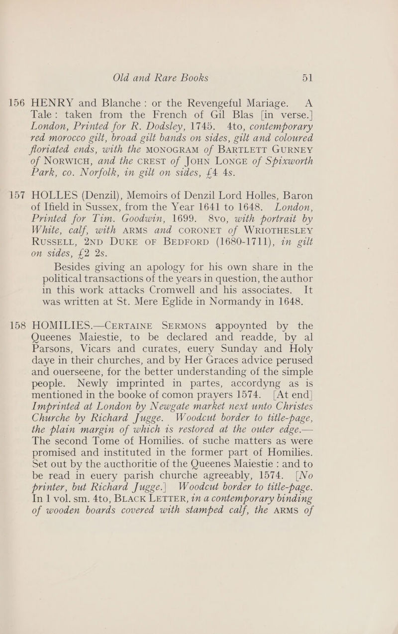 156 157 158 Old and Rare Books 51 HENRY and Blanche: or the Revengeful Mariage. A Tale: taken from the French of Gil Blas [in verse.| London, Printed for R. Dodsley, 1745. 4to, contemporary ved morocco gilt, broad gilt bands on sides, gilt and coloured florvated ends, with the MONOGRAM of BARTLETT GURNEY of NORWICH, and the CREST of JOHN LONGE of Spixworth Park, co. Norfolk, in gilt on sides, £4 4s. HOLLES (Denzil), Memoirs of Denzil Lord Holles, Baron of Ifield in Sussex, from the Year 1641 to 1648. London, Printed for Tim. Goodwin, 1699. 8vo, with portrait by White, calf, with ARMS and CORONET of WRIOTHESLEY RUSSELL, 2ND DUKE OF BEDFORD (1680-1711), in galt on sides, £2 2s. Besides giving an apology for his own share in the political transactions of the years in question, the author in this work attacks Cromwell and his associates. It was written at St. Mere Eglide in Normandy in 1648. HOMILIES.—CERTAINE SERMONS appoynted by the Queenes Maiestie, to be declared and readde, by al Parsons, Vicars and curates, euery Sunday and Holy daye in their churches, and by Her Graces advice perused and ouerseene, for the better understanding of the simple people. Newly imprinted in partes, accordyng as is mentioned in the booke of comon prayers 1574. [At end| Imprinted at London by Newgate market next unto Christes Churche by Richard Jugge. Woodcut border to title-page, the plain margin of which 1s restored at the outer edge.— The second Tome of Homilies. of suche matters as were promised and instituted in the former part of Homilies. Set out by the aucthoritie of the Queenes Maiestie : and to be read in euery parish churche agreeably, 1574. [No printer, but Richard Jugge.| Woodcut border to title-page. In 1 vol. sm. 4to, BLAcK LETTER, 7m a contemporary binding of wooden boards covered with stamped calf, the ARMS of