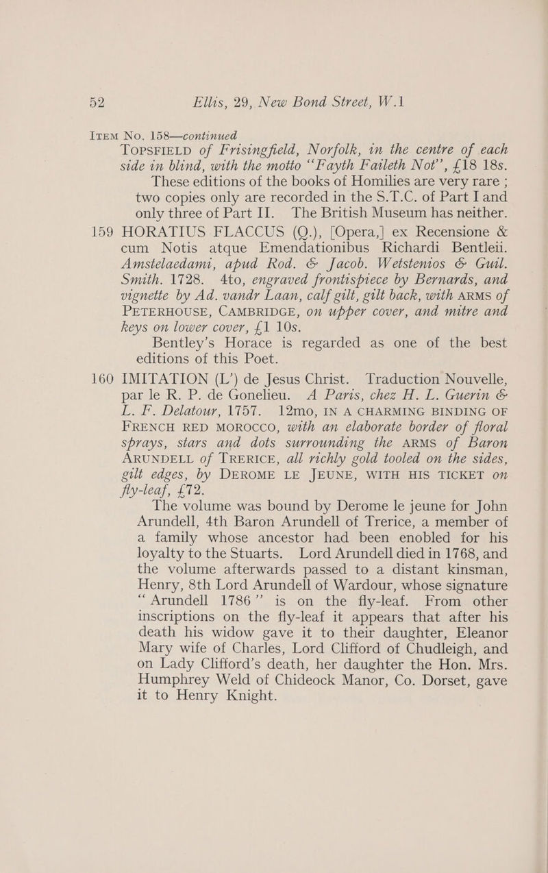 159 160 TopsFIELD of Frisingfield, Norfolk, im the centre of each side in blind, with the motto “‘Fayth Faileth Not’, £18 18s. These editions of the books of Homilies are very rare ; two copies only are recorded in the S.T.C. of Part land only three of Part II. The British Museum has neither. HORATIUS -FLACCUS (Q.), |Operat ex Kecensione cum Notis atque Emendationibus Richardi Bentleu. Amstelaedami, apud Rod. &amp; Jacob. Wetstenios &amp; Guil. Smith. 1728. 4to, engraved frontispiece by Bernards, and vignette by Ad. vandr Laan, calf gilt, gilt back, with ARMS of PETERHOUSE, CAMBRIDGE, on upper cover, and mitre and keys on lower cover, £1 10s. Bentley's Horace is regarded as one of the best editions of this Poet. IMITATION (L’) de Jesus Christ. Traduction Nouvelle, par le R. .P. de Gonelieu, A Pans, chez H. L. Guerin. &amp; L. F. Delatour, 1757. 12mo, IN A CHARMING BINDING OF FRENCH RED MOROCCO, with an elaborate border of floral sprays, stars and dots surrounding the ARMS of Baron ARUNDELL of TRERICE, all richly gold tooled on the sides, gut edges, by DEROME LE JEUNE, WITH HIS TICKET on fly-leaf, £72. The volume was bound by Derome le jeune for John Arundell, 4th Baron Arundell of Trerice, a member of a family whose ancestor had been enobled for his loyalty to the Stuarts. Lord Arundell died in 1768, and the volume afterwards passed to a distant kinsman, Henry, 8th Lord Arundell of Wardour, whose signature “ Arundell 1786” is on the fly-leaf. From _ other inscriptions on the fly-leaf it appears that after his death his widow gave it to their daughter, Eleanor Mary wife of Charles, Lord Clifford of Chudleigh, and on Lady Clifford’s death, her daughter the Hon. Mrs. Humphrey Weld of Chideock Manor, Co. Dorset, gave it to Henry Knight.