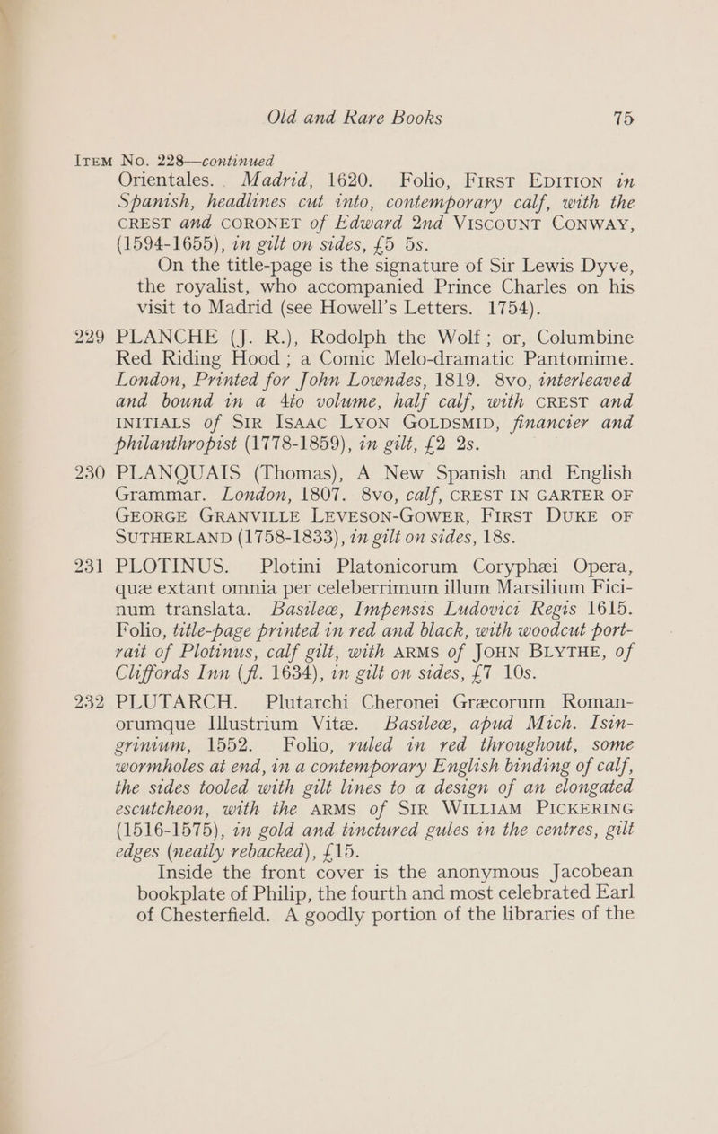230 231 232 Orientales.. Madrid, 1620. Folio, First EpIrIon in Spanish, headlines cut into, contemporary calf, with the CREST and CORONET of Edward 2nd ViscouUNT CONWAY, (1594-1655), on galt on sides, £5 5s. On the title-page is the signature of Sir Lewis Dyve, the royalist, who accompanied Prince Charles on his visit to Madrid (see Howell’s Letters. 1754). Red Riding Hood ; a Comic Melo-dramatic Pantomime. London, Printed for John Lowndes, 1819. 8vo, interleaved and bound in a Ato volume, half calf, with CREST and INITIALS of SIR Isaac LYON GOLDSMID, jfinancter and philanthropist (1778-1859), in gilt, £2 2s. PLANQUAIS (Thomas), A New Spanish and English Grammar. London, 1807. 8vo, calf, CREST IN GARTER OF GEORGE GRANVILLE LEVESON-GOWER, FIRST DUKE OF SUTHERLAND (1758-1833), on gilt on sides, 18s. PLOTINUS. Plotini Platonicorum Coryphei Opera, que extant omnia per celeberrimum illum Marsilium Fici- num translata. Basilee, Impensis Ludovict Regis 1615. Foho, title-page printed in red and black, with woodcut port- vait of Plotinus, calf gilt, with ARMS of JOHN BLYTHE, of Cliffords Inn (fl. 1634), in gilt on sides, {7 10s. PLUTARCH. Plutarchi Cheronei Graecorum Roman- orumque Illustrium Vite. Basilew, apud Mich. Isin- grintum, 1552. Folio, ruled in red throughout, some wormholes at end, in a contemporary English binding of calf, the sides tooled with gilt lines to a design of an elongated escutcheon, with the ARMS of SIR WILLIAM PICKERING (1516-1575), 2m gold and tinctured gules in the centres, gilt edges (neatly rebacked), £15. Inside the front cover is the anonymous Jacobean bookplate of Philip, the fourth and most celebrated Earl of Chesterfield. A goodly portion of the libraries of the