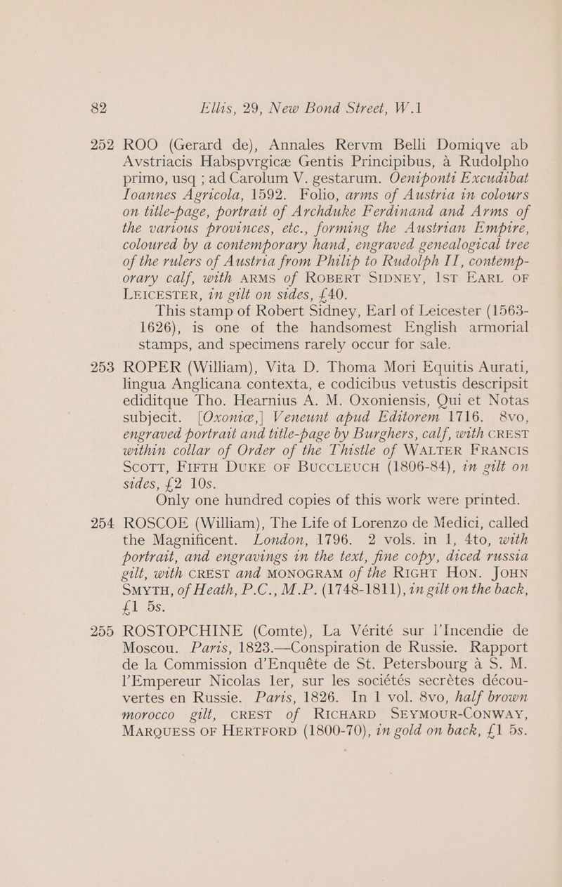 252 253 254 255 ROO (Gerard de), Annales Rervm Belli Domiqve ab Avstriacis Habspvrgice Gentis Principibus, a Rudolpho primo, usq ; ad Carolum V. gestarum. Oentponts Excudrbat Ioannes Agricola, 1592. Folio, arms of Austria in colours on title-page, portrait of Archduke Ferdinand and Arms of the various provinces, etc., forming the Austrian Empire, coloured by a contemporary hand, engraved genealogical tree of the rulers of Austria from Philip to Rudolph II, contemp- ovary calf, with ARMS of ROBERT SIDNEY, 1ST EARL OF LEICESTER, in gilt on sides, £40. This stamp of Robert Sidney, Earl of Leicester (1563- 1626), is one of the handsomest English armorial stamps, and specimens rarely occur for sale. ROPER (Wiliam), Vita D. Thoma Mori Equitis Aurati, lingua Anglicana contexta, e codicibus vetustis descripsit ediditque Tho. Hearnius A. M. Oxoniensis, Oui et Notas subjecit. [Oxonte,] Veneunt apud Editorem 1716. 8vo, engraved portratt and title-page by Burghers, calf, with CREST within collar of Order of the Thistle of WALTER FRANCIS Scott, FirtH DUKE OF BUCCLEUCH (1806-84), im gilt on sides, £2 10S. Only one hundred copies of this work were printed. ROSCOE (William), The Life of Lorenzo de Medici, called the Magnificent. London, 1796. 2 vols. in 1, 4to, with portrait, and engravings in the text, fine copy, diced russia gilt, with CREST and MONOGRAM of the RicgHT Hon. JOHN SmyYTH, of Heath, P.C., M.P. (1748-1811), on gilt on the back, £1 Os. ROSTOPCHINE (Comte); La Vertte sur l’Incendie de Moscou. Paris, 1823.—Conspiration de Russie. Rapport de la Commission d’Enquéte de St. Petersbourg a S. M. l’Empereur Nicolas ler, sur les sociétés secrétes décou- vertes en Russie. Paris, 1826. In 1 vol. 8vo, half brown morocco gilt, CREST of RICHARD SEYMOUR-CONWAY, MARQUESS OF HERTFORD (1800-70), 1m gold on back, £1 5s.