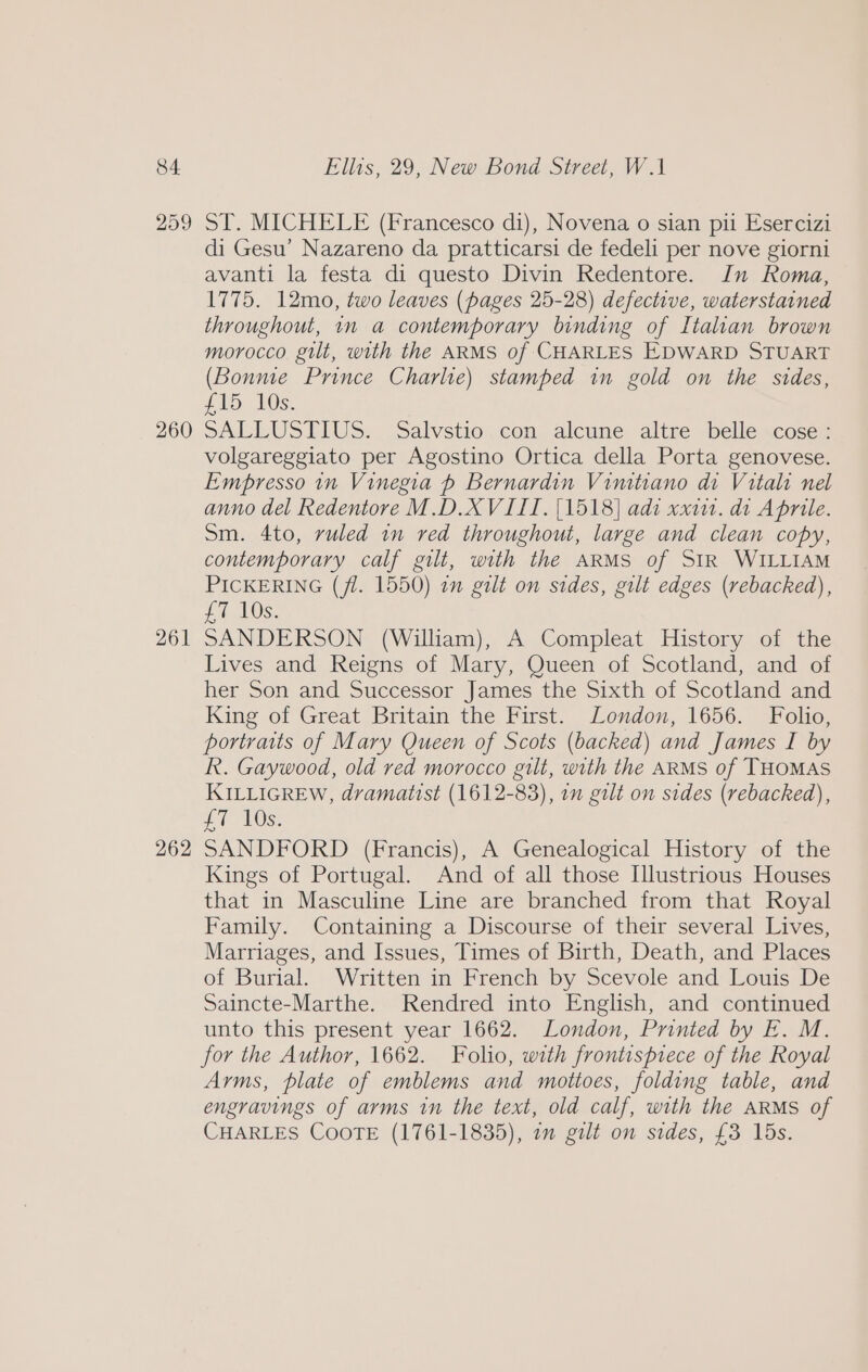 259 260 261 262 ST. MICHELE (Francesco di), Novena o sian pil Esercizi di Gesu’ Nazareno da pratticarsi de fedeli per nove giorni avanti la festa di questo Divin Redentore. Jn Roma, 1775. 12mo, two leaves (pages 25-28) defective, waterstained throughout, 1n a contemporary binding of Italian brown morocco gilt, with the ARMS of CHARLES EDWARD STUART (Bonme Prince Charlie) stamped in gold on the sides, ib) 10s: SALLUSTIUS. Salvstio.con alcune altre belle cose: volgareggiato per Agostino Ortica della Porta genovese. Empresso in Vinegia p Bernardin Vimtiano di Vitali nel anno del Redentore M.D.XVIII. [1518] adi xxi. di Aprile. sm. 4to, ruled in red throughout, large and clean copy, contemporary calf gilt, with the ARMS of SIR WILLIAM PICKERING (jl. 1550) in gilt on sides, gilt edges (rebacked), £7 10s. SANDERSON (William), A Compleat History of the Lives and Reigns of Mary, Queen of Scotland, and of her Son and Successor James the Sixth of Scotland and King of Great Britain the First. London, 1656. Folio, portraits of Mary Queen of Scots (backed) and James I by R. Gaywood, old red morocco gilt, with the ARMS of THOMAS KILLIGREW, dramatist (1612-83), 1 gilt on sides (rebacked), £7 10s. SANDFORD (Francis), A Genealogical History of the Kings of Portugal. And of all those Illustrious Houses that in Masculine Line are branched from that Royal Family. Containing a Discourse of their several Lives, Marriages, and Issues, Times of Birth, Death, and Places of Burial. Written in French by Scevole and Louis De Saincte-Marthe. Rendred into English, and continued unto this present year 1662. London, Printed by E. M. for the Author, 1662. Folio, with frontispiece of the Royal Arms, plate of emblems and mottoes, folding table, and engravings of arms in the text, old calf, with the ARMS of CHARLES COOTE (1761-1835), 1m gilt on sides, £3 15s.