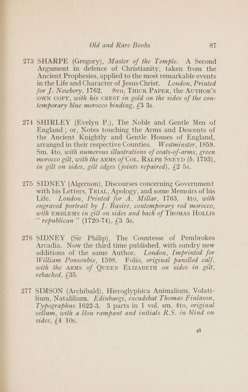 274 275 276 277 Argument in defence of Christianity, taken from the Ancient Prophesies, applied to the most remarkable events in the Life and Character of Jesus Christ. London, Printed for J. Newbery, 1762. 8vo, THIcK PAPER, the AUTHOR’S OWN copy, with his CREST in gold on the sides of the con- temporary blue morocco binding, £3 3s. SHIKEELY (Evelyn P.), The Noble and Gentle Men of England ; or, Notes touching the Arms and Descents of the Ancient Knightly and Gentle Houses of England, arranged in their respective Counties. Westminster, 1859. Sm. 4to, with numerous illustrations of coats-of-arms, green morocco gilt, with the ARMS of COL. RALPH SNEYD (0b. 1793), in gilt on sides, gilt edges (joints repaired), £2 5s. SIDNEY (Algernon), Discourses concerning Government with his Letters, TRIAL, Apology, and some Memoirs of his Life. London, Printed for A. Millar, 1763. 4to, with engraved portrait by J. Basire, contemporary red morocco, with EMBLEMS 1n gilt on sides and back of THoMAS HOLLIS “ republican ’’ (1720-74), £3 3s. SLDNEY (Sir Philip), Ihe Countesse of Pembrokes Arcadia. Now the third time published, with sundry new additions of the same Author. London, Imprinted for William Ponsonbie, 1598. Folio, original panelled calf, with the ARMS of QUEEN ELIZABETH on sides in gilt, rebacked, £35. SIMSON (Archibald), Hieroglyphica Animalium, Volati- lium, Natalilium. Edinburgi, excudebat Thomas Finlason, Typographus 1622-3. 3 parts in 1 vol. sm. 4to, original vellum, with a lion rampant and initials R.S. in blind on sides, £4 10s. gl