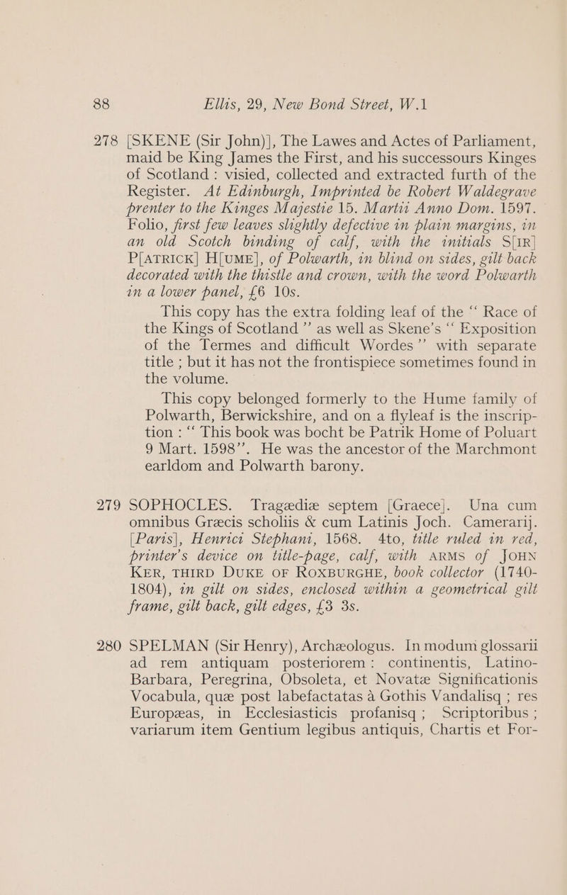 278 279 280 [SKENE (Sir John)], The Lawes and Actes of Parliament, maid be King James the First, and his successours Kinges of Scotland: visied, collected and extracted furth of the Register. At Edinburgh, Imprinted be Robert Waldegrave prenter to the Kinges Majestie 15. Martat Anno Dom. 1597. Folio, first few leaves slightly defective in plain margins, in an old Scotch binding of calf, with the imtials S[iR] P[ATRICK] H[uME], of Polwarth, in blind on sides, gilt back decorated with the thistle and crown, with the word Polwarth an a lower panel, £6 10s. This copy has the extra folding leaf of the “‘ Race of the Kings of Scotland ”’ as well as Skene’s “‘ Exposition of the Termes and difficult Wordes’’ with separate title ; but it has not the frontispiece sometimes found in the volume. This copy belonged formerly to the Hume family of Polwarth, Berwickshire, and on a flyleaf is the inscrip- tion : ‘‘ This book was bocht be Patrik Home of Poluart 9 Mart. 1598”’. He was the ancestor of the Marchmont earldom and Polwarth barony. SOPHOCLES. Tragediz septem [Graece]. Una cum omnibus Grecis scholus &amp; cum Latinis Joch. Camerarij. [Paris], Henrict Stebham, 1568. Ato, tatle ruled in red, printer's device on title-page, calf, with ARMS of JOHN KER, THIRD DUKE OF ROXBURGHE, book collector (1740- 1804), 2m gilt on sides, enclosed within a geometrical gilt frame, gilt back, gilt edges, £3 3s. SPELMAN (Sir Henry), Archeologus. In modum glossari ad rem antiquam posteriorem: continentis, Latino- Barbara, Peregrina, Obsoleta, et Novate Significationis Vocabula, que post labefactatas a Gothis Vandalisq ; res Europeas, in Ecclesiasticis profanisgq ; Scriptoribus ; variarum item Gentium legibus antiquis, Chartis et For-