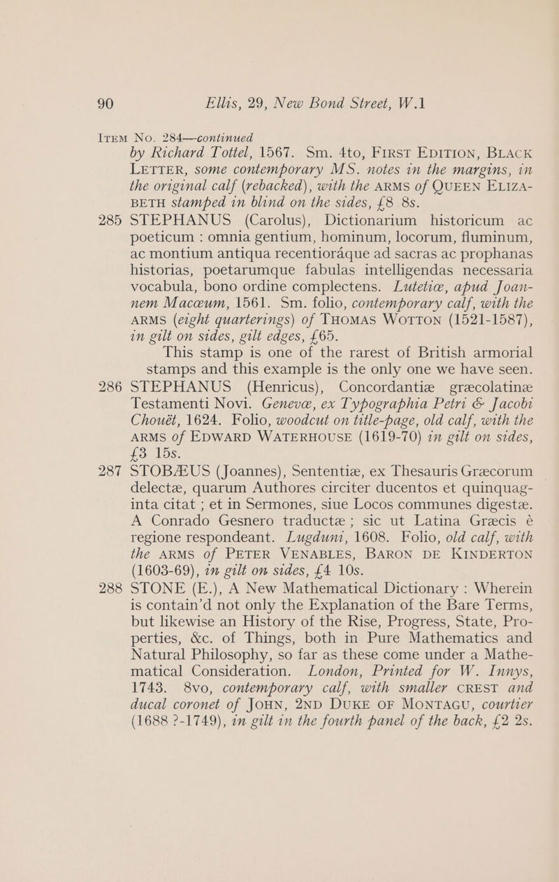 285 286 287 288 by Richard Tottel, 1567. Sm. 4to, First EDITION, BLACK LETTER, some contemporary MS. notes in the margins, in the original calf (rebacked), with the ARMS of QUEEN ELIzA- BETH stamped in blind on the sides, £8 8s. STEPHANUS (Carolus), Dictionarium historicum ac poeticum : omnia gentium, hominum, locorum, fluminum, ac montium antiqua recentioraque ad sacras ac prophanas historias, poetarumque fabulas intelligendas necessaria vocabula, bono ordine complectens. Lutetiw, apud Joan- nem Maceum, 1561. Sm. folio, contemporary calf, with the ARMS (eight quarterings) of THOMAS WoTTON (1521-1587), in gilt on sides, gilt edges, £65. This stamp is one of the rarest of British armorial stamps and this example is the only one we have seen. STEPHANUS (Henricus), Concordantiz grecolatinee Testamenti Novi. Geneve, ex Typographia Petri &amp; Jacobi Chouét, 1624. Folio, woodcut on title-page, old calf, with the ARMS 0f EDWARD WATERHOUSE (1619-70) 2 gilt on sides, £3 15s. STOBAUS (Joannes), Sententiz, ex Thesauris Grecorum _ delectee, quarum Authores circiter ducentos et quinquag- inta citat ; et in Sermones, siue Locos communes digeste. A Conrado Gesnero traducte; sic ut Latina Grecis é regione respondeant. Lugdunz, 1608. Folio, old calf, with the ARMS of PETER VENABLES, BARON DE KINDERTON (1603-69), 7m gilt on sides, £4 10s. STONE (E.), A New Mathematical Dictionary : Wherein is contain’d not only the Explanation of the Bare Terms, but likewise an History of the Rise, Progress, State, Pro- perties, &amp;c. of Things, both in Pure Mathematics and Natural Philosophy, so far as these come under a Mathe- matical Consideration. London, Printed for W. Innys, 1743. 8vo, contemporary calf, with smaller CREST and ducal coronet of JOHN, 2ND DUKE OF MONTAGU, courtier (1688 2-1749), on gilt on the fourth panel of the back, £2 2s.