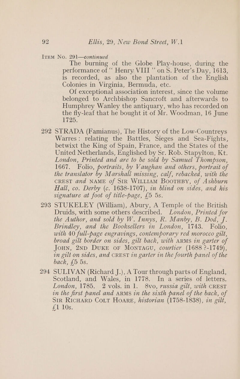 292 293 294 The burning of the Globe Play-house, during the performanceot, Henry, VIII * on 5. Peter's Day, 1612, is recorded, as also the plantation of the English Colonies in Virginia, Bermuda, etc. Of exceptional association interest, since the volume belonged to Archbishop Sancroft and afterwards to Humphrey Wanley the antiquary, who has recorded on the fly-leaf that he bought it of Mr. Woodman, 16 June 1725. STRADA (Famianus), The History of the Low-Countreys Warres: relating the Battles, Sieges and Sea-Fights, betwixt the King of Spain, France, and the States of the United Netherlands, Englished by Sr. Rob. Stapylton, Kt. London, Printed and are to be sold by Samuel Thompson, 1667. Folio, portraiis, by Vaughan and others, portrait of the translator by Marshall missing, calf, rebacked, with the CREST and NAME of SIR WILLIAM Boortusy, of Ashburn Hall, co. Derby (c. 1638-1707), om blind on sides, and his signature at foot of title-page, £5 5s. STUKELEY (William), Abury, A Temple of the British Druids, with some others described. London, Printed for the Author, and sold by W. Innys, R. Manby, B. Dod, J. Brindley, and the Booksellers in London, 1743. Folio, with 40 full-page engravings, contemporary red morocco gilt, broad gilt border on sides, gilt back, with ARMS 1n garter of JOHN, 2ND DUKE OF MONTAGU, courtier (1688 ?-1749), in gut on sides, and CREST 1n garter in the fourth panel of the back, £5 5s. SULIVAN (Richard J.), A Tour through parts of England, Scotland, and Wales, in 1778. In a series of letters. London, 1785. 2vols.in 1. 8vo, russia gilt, with CREST in the first panel and ARMS 1n the sixth panel of the back, of SIR RIcHARD CoLtT Hoare, historian (1758-1838), on gilt, £105: