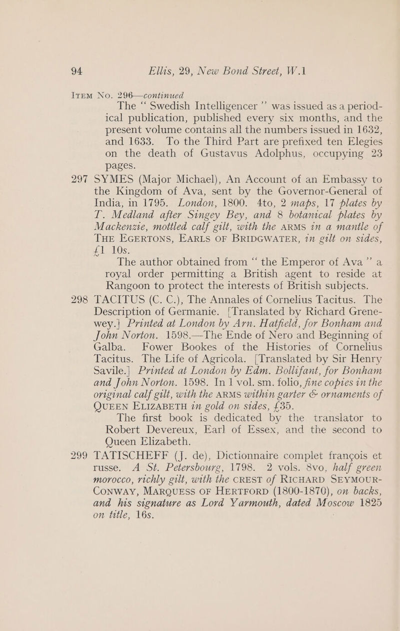 297 298 The “ Swedish Intelligencer ”’ was issued as a period- ical publication, published every six months, and the present volume contains all the numbers issued in 1632, and 1633. To the Third Part are prefixed ten Elegies on the death of Gustavus Adolphus, occupying 23 pages. SYMES (Major Michael), An Account of an Embassy to the Kingdom of Ava, sent by the Governor-General of India, in 1795. London, 1800. 4to, 2 maps, 17 plates by I. Medland after Singey Bey, and 8 botanical plates by Mackenzie, mottled calf gilt, with the ARMS 1n a mantle of THE EGERTONS, EARLS OF BRIDGWATER, 2” gilt on sides, 41 AOS. The author obtained from “ the Emperor of Ava royal order permitting a British agent to reside at Rangoon to protect the interests of British subjects. TACITUS (C. C.), The Annales of Cornelius Tacitus. The Description of Germanie. [Translated by Richard Grene- wey.| Printed at London by Arn. Hatfield, for Bonham and John Norton. 1598.—The Ende of Nero and Beginning of Galba. Fower Bookes of the Histories of Cornelius Tacitus. The Life of Agricola. [Translated by Sir Henry Savile.] Printed at London by Edm. Bollifant, for Bonham and John Norton. 1598. In 1 vol. sm. folio, fine copies in the original calf gilt, with the ARMS within garter &amp; ornaments of QUEEN ELIZABETH 1n gold on sides, £35. The first book is dedicated by the translator to Robert Devereux, Earl of Essex, and the second to Queen Elizabeth. TATISCHEFF (J. de), Dictionnaire complet francois et russe. A St. Petersbourg, 1798. 2 vols. 8vo, half green morocco, richly gilt, with the CREST of RICHARD SEYMOUR- ConWAY, MARQUESS OF HERTFORD (1800-1870), on backs, and as signature as Lord Yarmouth, dated Moscow 1825 on title, 16s. 9)