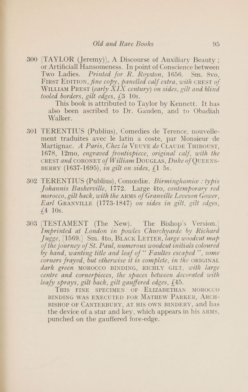 300 - 301 302 303 Old and Rare Books 95 [TAYLOR (Jeremy)], A Discourse of Auxiliary Beauty ; or Artificiall Hansomeness. In point of Conscience between Two Ladies. Printed for R. Royston, 1656. Sm. 8vo, FIRST EDITION, fine copy, panelled calf extra, with CREST of WILLIAM PREsT (early XIX century) on sides, gilt and blind tooled borders, gilt edges, £3 10s. This book is attributed to Taylor by Kennett. It has also been ascribed to Dr. Gauden, and to Obadiah Walker. TERENTIUS (Publius), Comedies de Terence, nouvelle- ment traduites avec le latin a coste, par Monsieur de Martignac. A Paris, Chez la VEUVE de CLAUDE THIBOUST, 1678, 12mo, engraved frontispiece, original calf, with the CREST and CORONET of William Douc tas, Duke of QUEENS- BERRY (1637-1695), om gilt on sides, £1 5s. TERENTIUS (Publius), Comeediz. Birminghamie : typis Johanms Baskerville, 1772. Large 4to, contemporary red morocco, gilt back, with the ARMS of Granville Leveson Gower, Earl GRANVILLE (1773-1847) on sides in gilt, gilt edges, £4 10s. [TESTAMENT (The New). The Bishop’s Version.| Imprinted at London in powles Churchyarde by Richard Jugge, |1569.| Sm. 4to, BLACK LETTER, large woodcut map of the journey of St. Paul, numerous woodcut initials coloured by hand, wanting title and leaf of “ Faultes escaped ’’, some corners frayed, but otherwise it 1s complete, in the ORIGINAL dark green MOROCCO BINDING, RICHLY GILT, with large centre and cornerpieces, the spaces between decorated with leafy sprays, gilt back, gilt gauffered edges, £45. THIS FINE SPECIMEN OF ELIZABETHAN MOROCCO BINDING WAS EXECUTED FOR MATHEW PARKER, ARCH- BISHOP OF CANTERBURY, AT HIS OWN BINDERY, and has the device of a star and key, which appears in his ARMs, punched on the gauffered fore-edge.