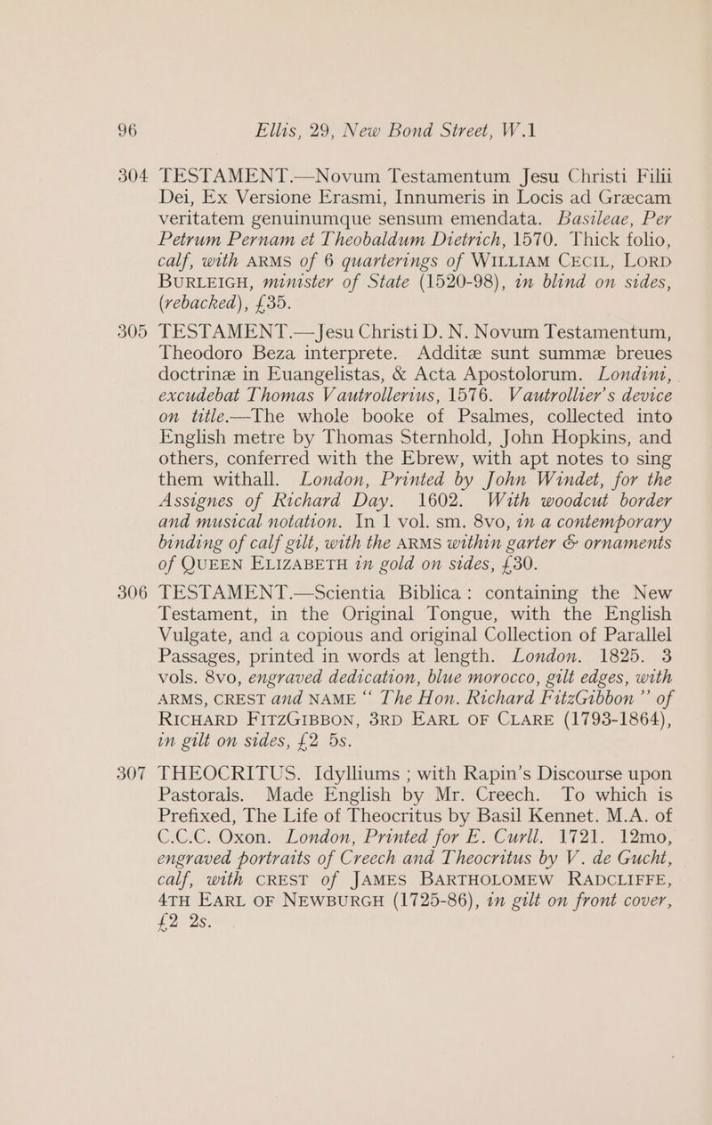 305 306 307 Dei, Ex Versione Erasmi, Innumeris in Locis ad Grecam veritatem genuinumque sensum emendata. Basileae, Per Petrum Pernam et Theobaldum Dtetrich, 1570. Thick folio, calf, with ARMS of 6 quarterings of WILLIAM CECIL, LORD BURLEIGH, minister of State (1520-98), on blind on sides, (vebacked), £35. TESTAMENT.— Jesu Christi D. N. Novum Testamentum, Theodoro Beza interprete. Addite sunt summe breues doctrine in Euangelistas, &amp; Acta Apostolorum. Londina, | excudebat Thomas V autrollertus, 1576. Vautrollier’s device on title—The whole booke of Psalmes, collected into English metre by Thomas Sternhold, John Hopkins, and others, conferred with the Ebrew, with apt notes to sing them withall. London, Printed by John Windet, for the Assignes of Richard Day. 1602. Wuth woodcut border and musical notation. In 1 vol. sm. 8vo, 1m a contemporary binding of calf gilt, with the ARMS within garter &amp; ornaments of QUEEN ELIZABETH 1m gold on sides, £30. TESTAMENT.—Scientia Biblica: containing the New Testament, in the Original Tongue, with the English Vulgate, and a copious and original Collection of Parallel Passages, printed in words at length. London. 1825. 3 vols. 8vo, engraved dedication, blue morocco, gilt edges, with ARMS, CREST and NAME “ The Hon. Richard FitzGibbon ”’ of RICHARD FITZGIBBON, 3RD EARL OF CLARE (1793-1864), in gilt on sides, £2 Dds. THEOCRITUS. Idylliums ; with Rapin’s Discourse upon Pastorals. Made English by Mr. Creech. To which is Prefixed, The Life of Theocritus by Basil Kennet. M.A. of C.C.C. Oxon. London, Printed for E. Curll. 1721. .12mo, engraved portraits of Creech and Theocritus by V. de Gucht, calf, with CREST of JAMES BARTHOLOMEW RADCLIFFE, 4TH EARL OF NEWBURGH (1725-86), a gilt on front cover, £228,