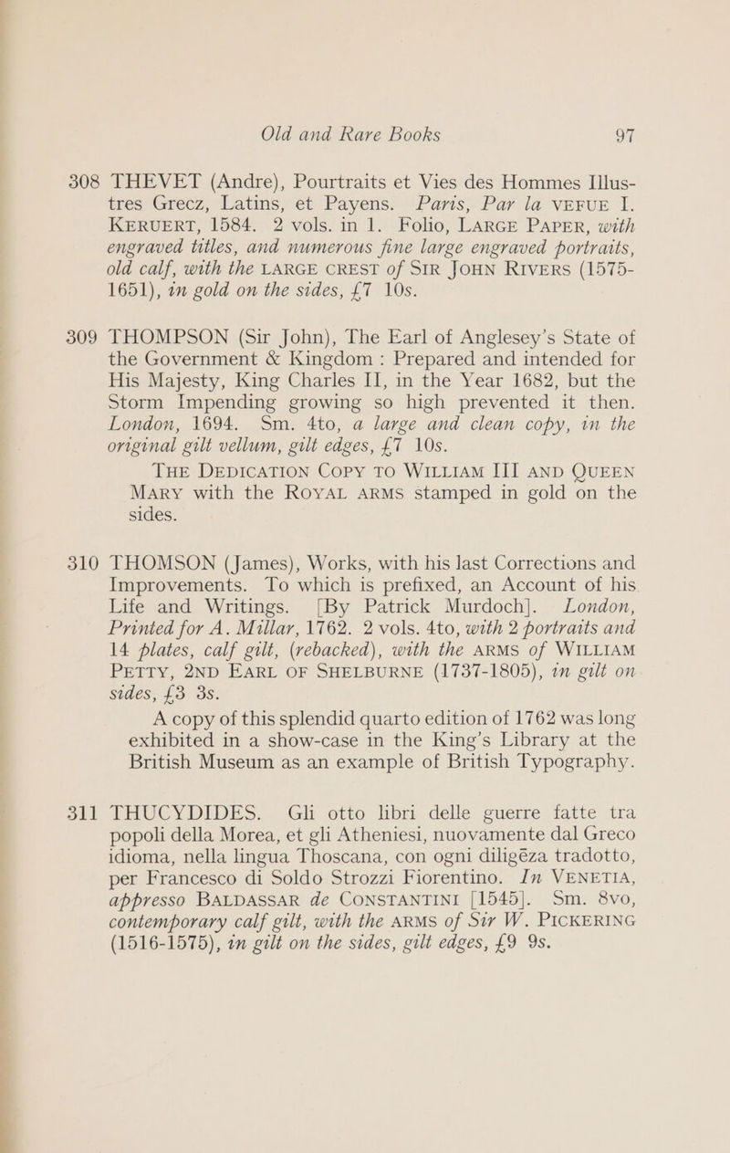 309 310 311 tres ‘Grecz, Latins, et Payens. Pavis, Par la VEFUE I. KERUERT, 1584. 2 vols. in 1. Folio, LARGE PAPER, with engraved ttles, and numerous fine large engraved portraits, old calf, with the LARGE CREST of SIR JOHN RIvers (1575- 1651), on gold on the sides, £7 10s. THOMPSON (Sir John), The Earl of Anglesey’s State of the Government &amp; Kingdom : Prepared and intended for His Majesty, King Charles II, in the Year 1682, but the Storm Impending growing so high prevented it then. London, 1694. Sm. 4to, a large and clean copy, in the original gilt vellum, gilt edges, £7 10s. THE DEDICATION Copy To WILLIAM III AND QUEEN Mary with the RoyaL ARMs stamped in gold on the sides. THOMSON (James), Works, with his last Corrections and Improvements. To which is prefixed, an Account of his Life and Writings. [By Patrick Murdoch]. London, Printed for A. Millar, 1762. 2 vols. 4to, with 2 portraits and 14 plates, calf gilt, (rebacked), with the ARMS of WILLIAM Pretty, 2ND EARL OF SHELBURNE (1737-1805), 1m gilt on sides, £3 3s. A copy of this splendid quarto edition of 1762 was long exhibited in a show-case in the King’s Library at the British Museum as an example of British Typography. THUCYDIDES... Gli otto libri. delle guerre fatte. tra popoli della Morea, et gli Atheniesi, nuovamente dal Greco idioma, nella lingua Thoscana, con ogni diligéza tradotto, per Francesco di Soldo Strozzi Fiorentino. Im VENETIA, appresso BALDASSAR de CONSTANTINI [1545]. Sm. 8vo, contemporary calf gilt, with the ARMS of Sir W. PICKERING (1516-1575), on gilt on the sides, gilt edges, £9 9s.