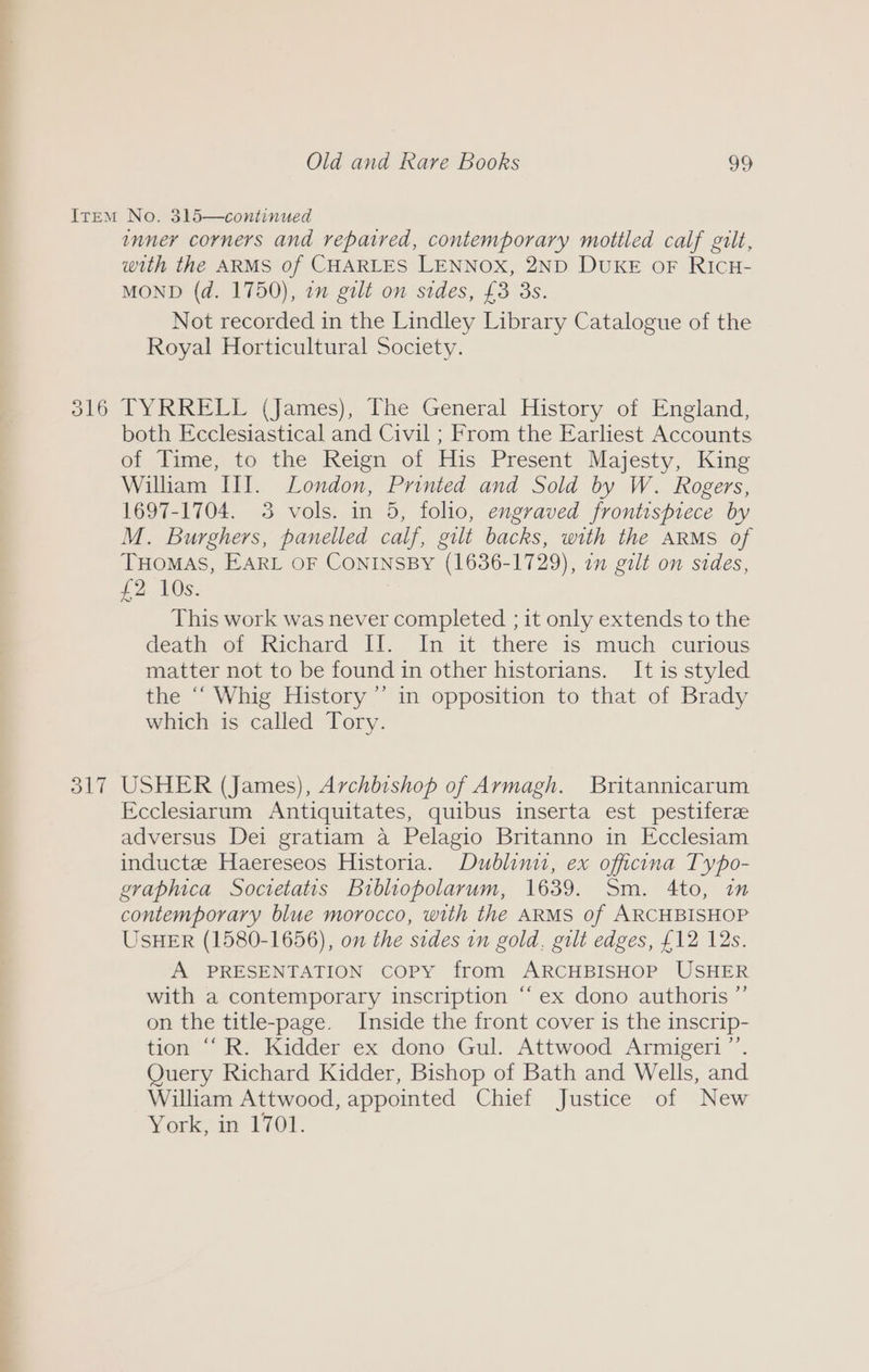a esr Old and Rare Books 99 O17 inner corners and repaired, contemporary mottled calf gilt, with the ARMS of CHARLES LENNOX, 2ND DUKE oF RICH- MOND (d. 1750), 1 gilt on sides, £3 3s. Not recorded in the Lindley Library Catalogue of the Royal Horticultural Society. TYRRELL (James), The General History of England, both Ecclesiastical and Civil ; From the Earliest Accounts of Time, to the Reign of His Present Majesty, King William III. London, Printed and Sold by W. Rogers, 1697-1704. 3 vols. in 5, folio, engraved frontispiece by M. Burghers, panelled calf, gilt backs, with the ARMS of THOMAS, EARL OF CONINSBY (1636-1729), in gilt on sides, £2 AOS. This work was never completed ; it only extends to the death of Richard Tl, In it theré as: much cumous matter not to be found in other historians. It is styled the ‘‘ Whig History’ in opposition to that of Brady which is called Tory. USHER (James), Archbishop of Armagh. Britannicarum Ecclesiarum Antiquitates, quibus inserta est pestiferze adversus Dei gratiam a Pelagio Britanno in Ecclesiam inductee Haereseos Historia. Dublinit, ex officna Typo- graphica Societatis Bibliopolarum, 1639. Sm. 4to, in contemporary blue morocco, with the ARMS of ARCHBISHOP USHER (1580-1656), on the sides in gold. gilt edges, £12 12s. A PRESENTATION Copy from ARCHBISHOP USHER with a contemporary inscription “‘ ex dono authoris ”’ on the title-page. Inside the front cover is the inscrip- tion “‘ R. Kidder ex dono Gul. Attwood Armigeri”’. Query Richard Kidder, Bishop of Bath and Wells, and William Attwood, appointed Chief Justice of New York, in 1701.