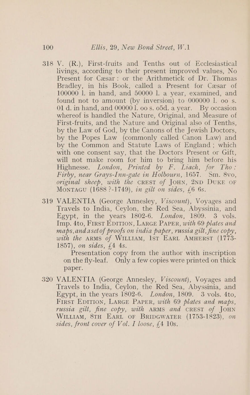 L100 318 319 320 Ellis, 29, New Bond Street, W.1 V. (R.), First-fruits and Tenths out of Ecclesiastical livings, according to their present improved values, No Present for Cesar: or the Arithmetick of Dr. Thomas Bradley, m his Book, ‘called: a. Present tor: Cesar of 100000 1. in hand, and 50000 |. a year, examined, and found not to amount (by inversion) to 000000 I. 00 s. O1 d. in hand, and 00000 1. 00 s. o5d. a year. By occasion whereof is handled the Nature, Original, and Measure of First-fruits, and the Nature and Original also of Tenths, by the Law of God, by the Canons of the Jewish Doctors, by the Popes Law (commonly called-Canon Law) and by the Common and Statute Laws of England; which with one consent say, that the Doctors Present or Gift, will not make room for him to bring him before his Highnesse. London, Printed by F. Liach, for Tho: Furby, near Grays-Inn-gate in Holbourn, 1657. Sm. 8vo, original sheep, with the CREST of JOHN, 2ND DUKE OF MONTAGU (1688 ?-1749), 7m gilt on sides, £6 6s. VALENTIA (George Annesley, Viscount), Voyages and Travels to India, Ceylon, the Red Sea, Abyssinia, and Egypt, in the years 1802-6. London, 1809. 3 vols. Imp. 4to, First EDITION, LARGE PAPER, with 69 plates and maps, andasetof proofs on india paper, russia gilt, fine copy, with the ARMS of WILLIAM, Ist EARL AMHERST (1773- 1857), on sides, £4 As. Presentation copy from the author with inscription on the fly-leaf. Only a few copies were printed on thick paper. VALENTIA (George Annesley, Viscount), Voyages and Travels to India, Ceylon, the Red Sea, Abyssinia, and Egypt, in the years 1802-6. London, 1809. 3 vols. 4to, First EpITION, LARGE PAPER, with 69 plates and maps, russia gilt, fine copy, with ARMS and CREST of JOHN WILLIAM, 8TH EARL OF BRIDGWATER (1753-1823), on sides, front cover of Vol. I loose, £4 10s.
