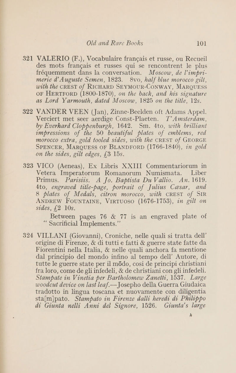 321 322 323 324 Old and Rare Books 101 VALERIO (F.), Vocabulaire francais et russe, ou Recueil des mots frangais et russes qui se rencontrent le plus fréquemment dans la conversation. Moscow, de l’impri- merve a Auguste Semen, 1823. 8vo, half blue morocco gilt, with the CREST of RICHARD SEYMOUR-CONWAY, MARQUESS OF HERTFORD (1800-1870), on the back, and lis signature as Lord Yarmouth, dated Moscow, 1825 on the title, 12s. VANDER VEEN (Jan), Zinne-Beelden oft Adams Appel. Verciert met seer aerdige Const-Plaeten. J’ Amsterdam, by Everhard Cloppenburgh, 1642. Sm. 4to, with brilliant umpressions of the 50 beautiful plates of emblems, red morocco extra, gold tooled sides, with the CREST of GEORGE SPENCER, MARQUESS OF BLANDFORD (1766-1840), 71 gold on the sides, gilt edges, {3 15s. VICO (Aeneas), Ex Libris XXIII Commentariorum in Vetera Imperatorum Romanorum Numismata. Liber Primus. Parisus. A Jo. Baptista Du Vallio. An. 1619. 4to, engraved title-page, portrait of Julius Ceasar, and 8 plates of Medals, citron morocco, with CREST of SIR ANDREW FOUNTAINE, VIRTUOSO (1676-1753), in galt on sides, £2 10s. Between pages 76 &amp; 77 is an engraved plate of “ Sacrificial Implements.”’ VILLANI (Giovanni), Croniche, nelle quali si tratta dell’ origine di Firenze, &amp; di tutti e fatti &amp; guerre state fatte da Fiorentini nella Italia, &amp; nelle quali anchora fa mentione dal principio del mondo infino al tempo dell’ Autore, di tutte le guerre state per il m6do, cosi de principi christiani fra loro, come de gli infedeli, &amp; de christiani con gli infedeli. Stampate in Vinetia per Bartholomew Zanetti, 1537. Large woodcut device on last leaf—Josepho della Guerra Giudaica tradotto in lingua toscana et nuovamente con diligentia sta[m]pato. Stampato in Firenze dalli heredi di Philippo di Giunta nelli Anni del Signore, 1526. Giunta’s large h