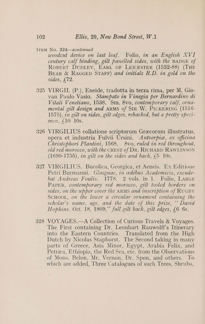 326 O27 328 woodcut device on last leaf. Folio, in an English XVI century calf binding, gilt panelled sides, with the BADGE of RoBERT DUDLEY, EARL OF LEICESTER (1532-88) (THE BEAR &amp; RAGGED STAFF) and imtials R.D. in gold on the sides, £72. VIRGIL (P.), Eneide, tradotta in terza rima, per M. Gio- van Paulo Vasio. Stampato in Vinegia per Bernardino di Vitali Venettano, 1538. Sm. 8vo, contemporary calf, orna- mental gilt design and ARMS of SIR W. PICKERING (1516- 1575), on gilt on sides, gilt edges, rebacked, but a pretty speci- men, £10 10s. VIRGILIUS collatione scriptorum Grecorum illustratus, opera et industria Fulvii Ursini. Antverpie, ex officina Christophort Plantim, 1568. 8vo, ruled in red throughout, old red morocco, with the CREST of DR. RICHARD RAWLINSON (1690-1755), an gilt on the sides and back, £5 10s. VIRGILIUS. Bucolica, Georgica, et Aeneis. Ex Editione Petri Burmanni. Glasguae, in edibus Academicis, excude- bat Andreas Foults. 1778. 2 vols. in 1. Folio, LARGE PAPER, contemporary ved morocco, gilt tooled borders on sides, on the upper cover the ARMS and inscription of RUGBY SCHOOL, on the lower a circular ornament containing the scholar’s name, age, and the date of ths prize, “ David Hopkins. Oct. 18, 1809,” full gilt back, gilt edges, £6 6s. VOYAGES.—A Collection of Curious Travels &amp; Voyages. The First containing Dr. Leonhart Rauwolff’s Itinerary into the Eastern Countries. Translated from the High Dutch by Nicolas Staphorst. The Second taking in many patts of Greece, Asia Minor, Egypt, Arabia Felix, and Petraea, Ethiopia, the Red Sea, etc. from the Observations which are added, Three Catalogues of such Trees, Shrubs,