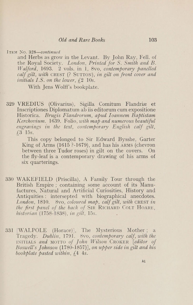 33d =— and Herbs as grow in the Levant. By John Ray, Fell. of the Royal Society. London, Printed for S. Smith and B. Walford, 1693. 2 vols. in 1, 8vo, contemporary panelled calf gilt, with CREST (? SUTTON), 7” galt on front cover and initials I.S. on the lower, £2 10s. With Jens Wolft’s bookplate. VREDIUS (Olivarius), Sigilla Comitum Flandriz et Inscriptiones Diplomatum ab iis editorum cum expositione Historica. Brugis Flandrorum, apud Ioannem Baptistam Kerchovium. 1639. Folio, with map and numerous beautiful engravings in the text, contemporary English calf. gilt, £3 15s. This copy belonged to Sir Edward Bysshe, Garter King of Arms (1615 ?-1679), and has his ARMs (chevron between three Tudor roses) in gilt on the covers. On the fly-leaf is a contemporary drawing of his arms of Six quarterings. WAKEFIELD (Priscilla), A Family Tour through the British Empire ; containing some account of its Manu- factures, Natural and Artificial Curiosities, History and Antiquities: intersepted with biographical anecdotes. London, 1810. 8vo, coloured map, calf gilt, with CREST in the first panel of the back of SIR RICHARD COLT HOARE, Justorian (1758-1838), on gilt, 15s. ; [WALPOLE (Horace)|, The Mysterious: Mother; a Tragedy. Dublin, 1791. 8vo, contemporary calf, with the INITIALS and MoTTO of John Wilson CROKER [editor of Boswell’s Johnson (1780-1857) ], on upper side in gilt and his bookplate pasted within, £4 4s. hh
