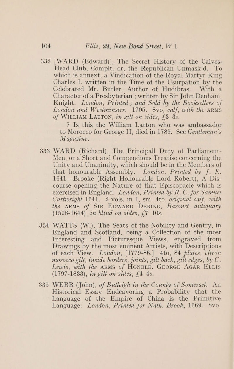 332 33d 334 335 [WARD (Edward)], The Secret History of the Calves- Head Club, Complt. or, the Republican Unmask’d. To which is annext, a Vindication of the Royal Martyr King Charles I. written in the Time of the Usurpation by the Celebrated Mr. Butler, Author of Hudibras. With a Character of a Presbyterian ; written by Sir John Denham, Knight. London, Printed ; and Sold by the Booksellers of London and Westminster. 1705. 8vo, calf, with the ARMS of WILLIAM LATTON, 1m gilt on sides, £3 3s. ? Is this the William Latton who was ambassador to Morocco for. eet II, died in 1789. See Gentleman's Magazine. WARD (Richard), The Principall Duty of Parliament- Men, or a Short and Compendious Treatise concerning the Unity and Unanimity, which should be in the Members of that honourable Assembly. London, Printed by J. R. 1641—Brooke (Right Honourable Lord Robert), A Dis- course opening the Nature of that Episcopacie which is exercised in England. London, Printed by R. C. for Samuel Cartwright 1641. 2 vols. in 1, sm. 4to, original calf, with the ARMS of SIR EDWARD DERING, Baronet, antiquary (1598-1644), 7m blind on sides, £7 10s. WATTS (W.), The Seats of the Nobility and Gentry, in England and Scotland, being a Collection of the most Interesting and Picturesque Views, engraved from Drawings by the most eminent Artists, with Descriptions of each View. London, [1779-86.] 4to, 84 plates, citron morocco gilt, inside borders, joints, gilt back, gilt edges, by C. Lewis, with the ARMS of HONBLE. GEORGE AGAR ELLIS (1797-1833), on gilt on sides, £4 4s. WEBB (John), of Butletgh in the County of Somerset. An Historical Essay Endeavoring a Probability that the Language of the Empire of China is the Primitive Language. London, Printed for Nath. Brook, 1669. 8vo,