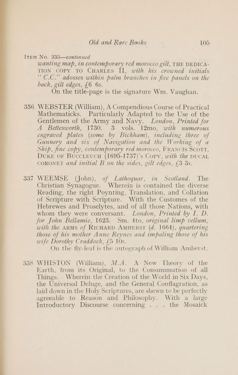 336 337 wanting map, in contemporary red morocco gilt, THE DEDICA- TION COPY TO CHARLES II, with his crowned intttals “ C.C.” adosses within palm branches in five panels on the back, gilt edges, £6 6s. On the title-page is the signature Wm. Vaughan. WEBSTER (William), A Compendious Course of Practical Mathematicks. Particularly Adapted to the Use of the Gentlemen of the Army and Navy. London, Printed for A Bettesworth, 1730. 3 vols. 12mo, with numerous engraved plates (some by Bickham), including three of Gunnery and six of Navigation and the Working of a Ship, fine copy, contemporary ved morocco, FRANCIS SCOTT, DUKE OF BUCCLEUCH (1695-1737)’s Cory, with the DUCAL CORONET and imitial B on the sides, gilt edges, £3 3S. WEEMSE (John), of Lathoquar, im Scotland. The Christian Synagogue. Wherein is contained the diverse Reading, the right Poynting, Translation, and Collation of Scripture with Scripture. With the Customes of the Hebrewes and Proselytes, and of all those Nations, with whom they were conversant. London, Printed by I. D. for John Bellame, 1623. Sm. 4to, original limp vellum, with the ARMS of RICHARD AMHERST (d. 1664), quartering those of his mother Anne Reynes and impaling those of his wife Dorothy Craddock, £5 10s. On. the fly-leaf is the autograph of Wiliam Amherst. WHISTON (William), M.A. A New Theory of the Earth, from its Original, to the Consummation of all Things. Wherein the Creation of the World in Six Days, the Universal Deluge, and the General Conflagration, as laid down in the Holy Scriptures, are shewn to be perfectly agreeable to Reason and Philosophy. With a large Introductory Discourse concerning . . . the Mosaick