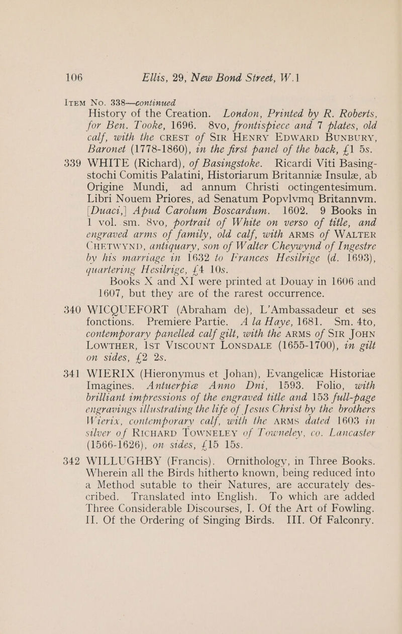 340 341 342 History of the Creation. London, Printed by R. Roberis, calf, with the CREST of SIR HENRY EDWARD BUNBURY, Baronet (1778-1860), in the first panel of the back, £1 5s. WHITE (Richard), of Basingstoke. Ricardi Viti Basing- stochi Comitis Palatini, Historiarum Britannie Insule, ab Origine Mundi, ad annum Christi octingentesimum. Libri Nouem Priores, ad Senatum Popvlvmq Britannvm. [Duact,] Apud Carolum Boscardum. 1602. 9 Books in 1 vol. sm. 8vo, portrait of White on verso of title, and engraved arms of family, old calf, with ARMS of WALTER CHETWYND, antiquary, son of Walter Cheywynd of Ingestre by hts marriage in 1632 to Irrances Hestlrige (d. 1693), quartering Hestlrige, £4 10s. Books X and XI were printed at Douay in 1606 and 1607, but they are of the rarest occurrence. WICQUEFORT (Abraham de), L’Ambassadeur et ses fonctions. Premiere Partie. A la Haye, 1681. Sm. 4to, contemporary panelled calf gilt, with the ARMS of SIR JOHN LOWTHER, Ist VISCOUNT LONSDALE (1655-1700), 1m galt on sides, £2 2s. WIERIX (Hieronymus et Johan), Evangelice Historiae Imagines. Antuerpie Anno Dm, 1593. Folio, with brilliant impressions of the engraved title and 153 full-page engravings illustrating the life of Jesus Christ by the brothers Wiertx, contemporary calf, with the ARMS dated 1603 11 silver of RICHARD TOWNELEY of Towneley, co. Lancaster (1566-1626), on sides, £15 15s. WILLUGHBY (Francis). Ornithology, in Three Books. Wherein all the Birds hitherto known, being reduced into a Method sutable to their Natures, are accurately des- cribed. Translated into English. To which are added Three Considerable Discourses, I. Of the Art of Fowling. II. Of the Ordering of Singing Birds. III. Of Falconry.