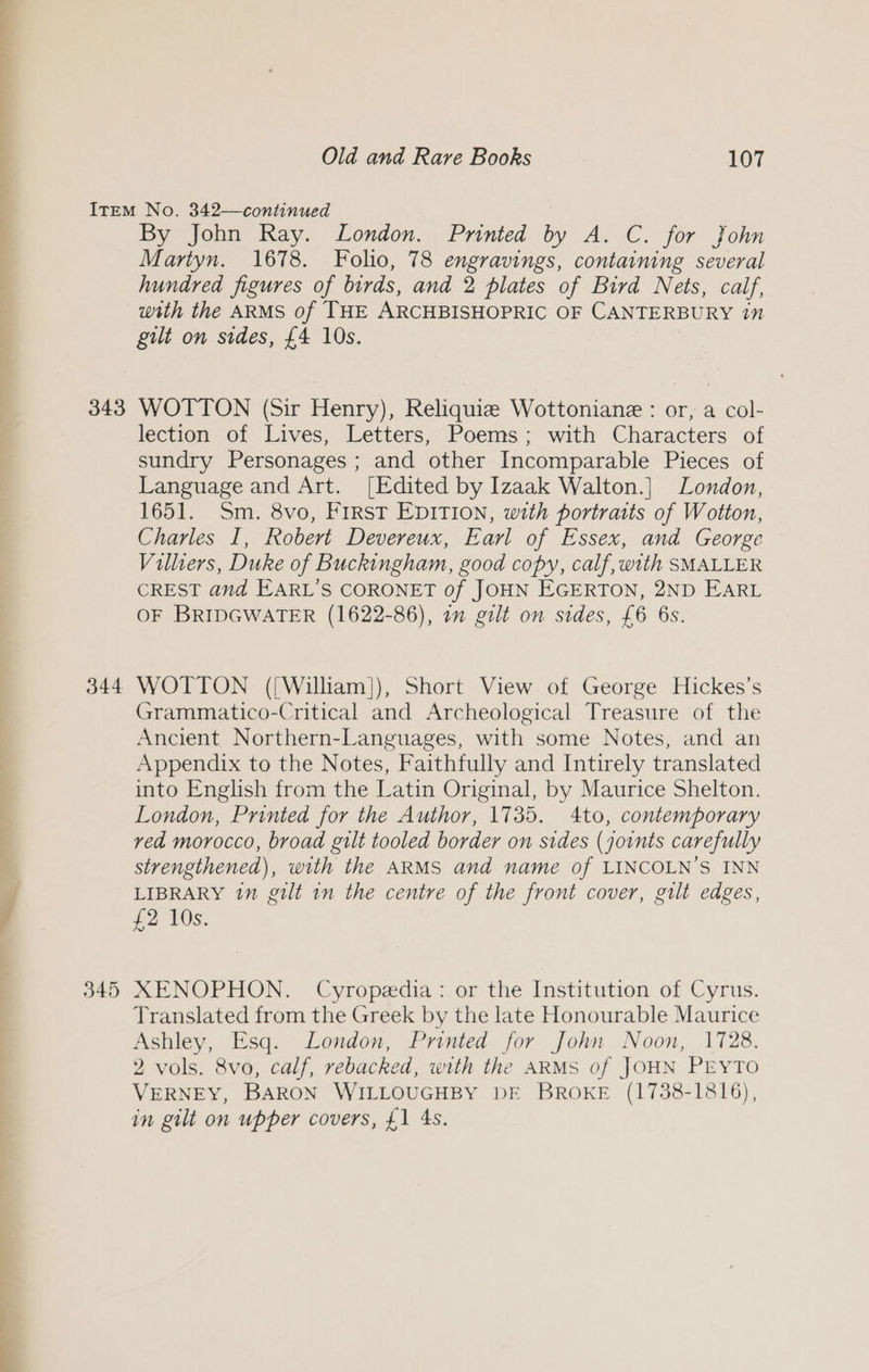 343 Pd Oe Da i i ee 344 By John Ray. London. Printed by A. C. for John Martyn. 1678. Folio, 78 engravings, containing several hundred figures of birds, and 2 plates of Bird Nets, calf, with the ARMS of THE ARCHBISHOPRIC OF CANTERBURY 1” gilt on sides, £4 10s. WOTTON (Sir Henry), Reliquie Wottoniane : or, a col- lection of Lives, Letters, Poems; with Characters of sundry Personages ; and other Incomparable Pieces of Language and Art. [Edited by Izaak Walton.] London, 1651. Sm, 8vo, First EDITION, with portratts of Wotton, Charles I, Robert Devereux, Earl of Essex, and George Villiers, Duke of Buckingham, good copy, calf, with SMALLER CREST and EARL’S CORONET of JOHN EGERTON, 2ND EARL OF BRIDGWATER (1622-86), 1m gilt on sides, £6 6s. WOTTON ([William]), Short View of George Hickes’s Grammatico-Critical and Archeological Treasure of the Ancient. Northern-Languages, with some Notes, and an Appendix to the Notes, Faithfully and Intirely translated into English from the Latin Original, by Maurice Shelton. London, Printed for the Author, 1735. 4to, contemporary ved morocco, broad gilt tooled border on sides (joints carefully strengthened), with the ARMS and name of LINCOLN’S INN LIBRARY in gilt in the centre of the front cover, gilt edges, £2 10s. XMENOPHON. Cyropedia: or the Institution of Cyrus. Translated from the Greek by the late Honourable Maurice Ashley, Esq. London, Printed for John Noon, 1728. 2 vols. 8vo, calf, rebacked, with the ARMS of JOHN PEYTO VERNEY, BARON WILLOUGHBY DE BROKE (1738-1816), in gilt on upper covers, £1 4s.